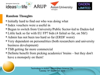 Random Thoughts Initially hard to find out who was doing what Index vouchers were a useful in Begun to switch from University/Public Sector-led to Daden-led Little luck so far with EU FP7 bids (4 failed so far, on 5th!) Admin has not been too hard so far (ERDF worst) Very dependent on personalities (both researchers and university business development) TSB getting far more commercial Definite benefit from picking academics' brains – but they don't have a monopoly on them! 