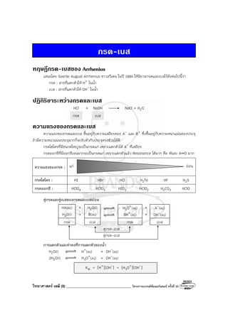 วิทยาศาสตร์ เคมี (8) ____________________________________ โครงการแบรนด์ซัมเมอร์แคมป์ ครั้งที่ 30
กรด-เบส
ทฤษฎีกรด-เบสของ Arrhenius
เสนอโดย Svante August Arrhenius ชาวสวีเดน ในปี 1884 ให้นิยามกรดและเบสไว้ดังต่อไปนี้ว่า
กรด : สารที่แตกตัวให้ H+ ในน้ํา
เบส : สารที่แตกตัวให้ OH- ในน้ํา
ปฏิกิริยาระหวางกรดและเบส
HCl + NaOH NaCl + H2O
กรด เบส
ความแรงของกรดและเบส
ความแรงของกรดและเบส ขึ้นอยู่กับความเสถียรของ A- และ B+ ซึ่งขึ้นอยู่กับความหนาแน่นของประจุ
ถ้ามีความหนาแน่นประจุมากก็จะจับตัวกับประจุตรงข้ามได้ดี
กรดไฮโดรที่มีขนาดใหญ่จะเป็นกรดแก่ เพราะแตกตัวได้ A- ที่เสถียร
กรดออกซีที่มีออกซิเจนมากจะเป็นกรดแก่ เพราะแตกตัวแล้ว Resonance ได้มาก คือ พันธะ A O มาก
ความแรงของกรด : แก่ อ่อน
กรดไฮโดร : HI HBr HCl H2Te HF H2S
กรดออกซี : HClO4 HClO3 HIO3 HClO2 H2CO3 HClO
คู่กรดและคู่เบสของกรดและเบสอ่อน
HA(aq) + H2O(l) H3O+(aq) + A-(aq)
H2O(l) + B(aq) BH+(aq) + OH-(aq)
กรด เบส กรด เบส
คู่กรด-เบส
คู่กรด-เบส
การแตกตัวและค่าคงที่การแตกตัวของน้ํา
H2O(l) H+(aq) + OH-(aq)
2H2O(l) H3O+(aq) + OH-(aq)
Kw = [H+][OH-] = [H3O+][OH-]
 