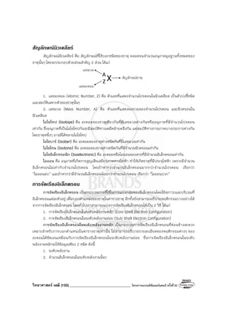 วิทยาศาสตร์ เคมี (100) __________________________________ โครงการแบรนด์ซัมเมอร์แคมป์ ครั้งที่30
สัญลักษณนิวเคลียร
สัญลักษณ์นิวเคลียร์ คือ สัญลักษณ์ที่ใช้บอกชนิดของธาตุ ตลอดจนจํานวนอนุภาคมูลฐานทั้งหมดของ
ธาตุนั้นๆ โดยจะประกอบด้วยส่วนสําคัญ 2 ส่วน ได้แก่
เลขมวล
เลขอะตอม
สัญลักษณ์ธาตุ
A
Z X
1. เลขอะตอม (Atomic Number, Z) คือ ตัวเลขที่แสดงจํานวนโปรตอนในนิวเคลียส เป็นตัวบ่งชี้ชนิด
และสมบัติเฉพาะตัวของธาตุนั้นๆ
2. เลขมวล (Mass Number, A) คือ ตัวเลขที่แสดงผลรวมของจํานวนโปรตอน และนิวตรอนใน
นิวเคลียส
ไอโซโทป (Isotope) คือ อะตอมของธาตุเดียวกันที่มีเลขมวลต่างกันหรืออนุภาคที่มีจํานวนโปรตอน
เท่ากัน ซึ่งอนุภาคที่เป็นไอโซโทปกันจะมีสมบัติทางเคมีคล้ายคลึงกัน แต่สมบัติทางกายภาพบางประการต่างกัน
โดยธาตุหนึ่งๆ อาจมีได้หลายไอโซโทป
ไอโซบาร์ (Isobar) คือ อะตอมของธาตุต่างชนิดกันที่มีเลขมวลเท่ากัน
ไอโซโทน (Isotone) คือ อะตอมของธาตุต่างชนิดกันที่มีจํานวนนิวตรอนเท่ากัน
ไอโซอิเล็กทรอนิก (Isoelectronic) คือ อะตอมหรือไอออนของสารที่มีจํานวนอิเล็กตรอนเท่ากัน
ไอออน คือ อนุภาคที่เกิดการสูญเสียเสถียรภาพทางไฟฟ้า ทําให้เกิดธาตุที่มีประจุไฟฟ้า เพราะมีจํานวน
อิเล็กตรอนไม่เท่ากับจํานวนโปรตอน โดยถ้าหากว่าจํานวนอิเล็กตรอนมากกว่าจํานวนโปรตอน เรียกว่า
“ไอออนลบ” และถ้าหากว่ามีจํานวนอิเล็กตรอนน้อยกว่าจํานวนโปรตอน เรียกว่า “ไอออนบวก”
การจัดเรียงอิเล็กตรอน
การจัดเรียงอิเล็กตรอน เป็นกระบวนการที่ใช้ในการแบ่งกลุ่มของอิเล็กตรอนโดยใช้สภาวะและบริเวณที่
อิเล็กตรอนแต่ละตัวอยู่ เพื่อบอกตําแหน่งของธาตุในตารางธาตุ อีกทั้งยังสามารถอธิบายพฤติกรรมบางอย่างได้
จากการจัดเรียงอิเล็กตรอน โดยทั่วไปเราสามารถแบ่งการจัดเรียงอิเล็กตรอนได้เป็น 2 วิธี ได้แก่
1. การจัดเรียงอิเล็กตรอนในระดับพลังงานหลัก (Core Shell Electron Configuration)
2. การจัดเรียงอิเล็กตรอนในระดับพลังงานย่อย (Sub Shell Electron Configuration)
การจัดเรียงอิเล็กตรอนในระดับพลังงานหลัก เป็นกระบวนการจัดเรียงอิเล็กตรอนที่ค่อนข้างสะดวก
เหมาะสําหรับการบอกตําแหน่งในตารางธาตุเท่านั้น ไม่สามารถอธิบายรายละเอียดของพฤติกรรมต่างๆ ของ
อะตอมได้ชัดเจนเหมือนกับการจัดเรียงอิเล็กตรอนในระดับพลังงานย่อย ซึ่งการจัดเรียงอิเล็กตรอนในระดับ
พลังงานหลักจะให้ข้อมูลเพียง 2 ชนิด ดังนี้
1. ระดับพลังงาน
2. จํานวนอิเล็กตรอนในระดับพลังงานนั้นๆ
 