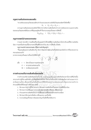 วิทยาศาสตร์ เคมี (140) __________________________________ โครงการแบรนด์ซัมเมอร์แคมป์ ครั้งที่30
กฎความดันยอยของดอลตัน
“ความดันรวมของแก๊สผสมจะมีค่าเท่ากับผลรวมของความดันที่แก๊สแต่ละชนิดทําให้เกิดขึ้น”
PT = P1 + P2 + P3 + ...
จากกฎความดันย่อยของดอลตันทําให้เราทราบถึงความสัมพันธ์ระหว่างความดันของระบบและความดัน
ย่อยของแก๊สแต่ละชนิดในระบบที่มีอุณหภูมิคงที่ ซึ่งสามารถสรุปเป็นสมการได้ดังนี้
PรวมVรวม = P1V1 + P2V2 + P3V3 + ...
กฎการแพรผานของเกรแฮม
การแพร่ หมายถึง การเคลื่อนที่ของโมเลกุลจากบริเวณที่มีความเข้มข้นมากไปหาบริเวณที่มีความเข้มข้น
น้อย การแพร่ในลักษณะนี้สามารถพบได้ในชีวิตประจําวัน เช่น การได้กลิ่น เป็นต้น
กฎการแพร่ผ่านของเกรแฮม มีใจความสําคัญอยู่ว่า
“ที่อุณหภูมิและความดันเดียวกัน อัตราการแพร่ผ่านของแก๊สเป็นสัดส่วนผกผันกับรากที่สองของความ
หนาแน่นของแก๊ส”
เราสามารถสรุปเป็นสมการที่จะนําไปใช้ได้ ดังนี้
2
1
r
r
=
1
2
d
d =
1
2
M
M
เมื่อ r = อัตราเร็วของการแพร่ของแก๊ส
d = ความหนาแน่นของแก๊ส
M = มวลโมเลกุลของแก๊ส
การคํานวณปริมาณสัมพันธของแกส
การคํานวณปริมาณสัมพันธ์ของแก๊ส คือ การคํานวณปริมาณสารสัมพันธ์ของสารในกรณีที่แก๊สนั้น
สามารถทําปฏิกิริยาเคมีกันได้ แล้วเกิดเป็นสารตัวใหม่ ซึ่งตัวแก๊สนั้นจะมีความซับซ้อนในการคํานวณมากกว่า
สารในสถานะอื่นๆ เนื่องจากตัวแก๊สนั้นมีตัวแปรที่มีอิทธิพลต่อจํานวนโมลของแก๊ส โดยเราสามารถทําการ
คํานวณได้โดยใช้ขั้นตอนการพิจารณา ดังนี้
1. พิจารณาการทําปฏิกิริยาของสาร เขียนสมการเคมีพร้อมทั้งดุลสมการเคมีให้เรียบร้อย
2. พิจารณาการเปลี่ยนสภาวะของแก๊ส เช่น ความดัน ปริมาตร หรืออุณหภูมิ
3. คํานวณหาความสัมพันธ์ของการเปลี่ยนสภาวะที่ส่งผลกระทบต่อจํานวนโมล
4. พิจารณาปริมาณสารเริ่มต้น เปลี่ยนแปลง และที่เหลือ
5. รวบรวมข้อมูลทั้งหมด พร้อมตอบปัญหาในสิ่งที่โจทย์ต้องการ
 