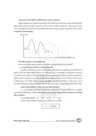 วิทยาศาสตร์ เคมี (146) __________________________________ โครงการแบรนด์ซัมเมอร์แคมป์ ครั้งที่30
พลังงานกับการเกิดปฏิกิริยาเคมีที่มีกลไกในการเกิดหลายขั้นตอน
ปฏิกิริยาเคมีโดยส่วนมากไม่ได้ชนกันแค่ครั้งเดียวก็เกิดปฏิกิริยาได้ แต่ต้องชนหลายครั้ง เกิดเป็นปฏิกิริยา
เคมีหลายขั้นตอนขึ้น โดยต่อเนื่องเป็นลําดับ เราเรียกกลไกของปฏิกิริยา (Reaction Mechanism) และใน
ระหว่างเกิดปฏิกิริยาในแต่ละขั้นจะเกิดสารที่ไม่ใช่ผลิตภัณฑ์รวมอยู่ด้วยและมีความไม่เสถียร เรียกสารนี้ว่า
สารมัธยันตร์ (Intermediate)
ปัจจัยที่มีผลต่ออัตราการเกิดปฏิกิริยาเคมี
อัตราการเกิดปฏิกิริยาเคมีสามารถถูกควบคุมให้มีค่ามากหรือน้อยได้โดยปัจจัย ดังต่อไปนี้
1. ความเข้มข้นของสารกับอัตราการเกิดปฏิกิริยาเคมี
ในปฏิกิริยาเคมีส่วนใหญ่ อัตราการเกิดปฏิกิริยาจะขึ้นอยู่กับความเข้มข้นของสารตั้งต้นที่เข้าทํา
ปฏิกิริยา ซึ่งสําหรับปฏิกิริยาที่มีสารตั้งต้นมากกว่าหนึ่งชนิด อัตราการเกิดปฏิกิริยาอาจขึ้นอยู่กับความเข้มข้น
ของสารใดสารหนึ่ง หรือทุกสารก็ได้ หรืออาจไม่ขึ้นอยู่กับความเข้มข้นของสารตั้งต้นเลย โดยในระยะเริ่มต้นของ
ปฏิกิริยาเคมีความเข้มข้นของสารตั้งต้นและผลิตภัณฑ์จะเปลี่ยนแปลงอย่างรวดเร็ว เนื่องจากมีปริมาณของ
สารตั้งต้นอยู่มาก โอกาสที่สารตั้งต้นชนกันแล้วเกิดปฏิกิริยาเป็นผลิตภัณฑ์จึงมีสูง จากนั้นจะค่อยๆ ลดลง
จนกระทั่งสารตั้งต้นหมด หรือปริมาณสารทุกชนิดคงที่ เมื่อระบบเข้าสู่สภาวะสมดุลถ้าเป็นปฏิกิริยาที่ผันกลับได้
กฎอัตราและค่าคงที่อัตรา (Rate Law and Rate Constant)
จาก Law of Mass Action ซึ่งเป็นกฎที่แสดงความสัมพันธ์ระหว่างการเกิดปฏิกิริยากับความเข้มข้น
ของสารตั้งต้น ซึ่งมีใจความว่า “อัตราการเกิดปฏิกิริยาเคมีจะเป็นสัดส่วนโดยตรงกับความเข้มข้นของสารตั้งต้น
ที่เข้าทําปฏิกิริยา”
กําหนดปฏิกิริยาให้ดังนี้ aA + bB cC + dD
จากใจความนี้เองทําให้สามารถเขียนอธิบายปฏิกิริยาข้างบน ได้เป็น
R ∝ [A]n[B]m
พลังงาน (E)
การดําเนินไปของปฏิกิริยา (t)
A + B
C + D
E
 