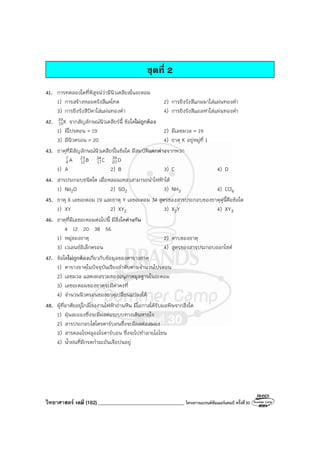 วิทยาศาสตร์ เคมี (162) __________________________________ โครงการแบรนด์ซัมเมอร์แคมป์ ครั้งที่30
ชุดที่ 2
41. การทดลองใดที่พิสูจน์ว่ามีนิวเคลียสในอะตอม
1) การสร้างหลอดรังสีแคโทด 2) การยิงรังสีแกมมาใส่แผ่นทองคํา
3) การยิงรังสีบีตาใส่แผ่นทองคํา 4) การยิงรังสีแอลฟาใส่แผ่นทองคํา
42. K
39
19 จากสัญลักษณ์นิวเคลียร์นี้ ข้อใดไม่ถูกต้อง
1) มีโปรตอน = 19 2) มีเลขมวล = 19
3) มีนิวตรอน = 20 4) ธาตุ K อยู่หมู่ที่ 1
43. ธาตุที่มีสัญลักษณ์นิวเคลียร์ในข้อใด มีสมบัติแตกต่างจากพวก
A
7
4 B
23
12 C
34
17 D
39
20
1) A 2) B 3) C 4) D
44. สารประกอบชนิดใด เมื่อหลอมเหลวสามารถนําไฟฟ้าได้
1) Na2O 2) SO2 3) NH3 4) CCl4
45. ธาตุ X เลขอะตอม 19 และธาตุ Y เลขอะตอม 34 สูตรของสารประกอบของธาตุคู่นี้คือข้อใด
1) XY 2) XY2 3) X2Y 4) XY3
46. ธาตุที่มีเลขอะตอมต่อไปนี้ มีสิ่งใดต่างกัน
4 12 20 38 56
1) หมู่ของธาตุ 2) คาบของธาตุ
3) เวเลนซ์อิเล็กตรอน 4) สูตรของสารประกอบออกไซด์
47. ข้อใดไม่ถูกต้องเกี่ยวกับข้อมูลของตารางธาตุ
1) ตารางธาตุในปัจจุบันเรียงลําดับตามจํานวนโปรตอน
2) เลขมวล แสดงผลรวมของอนุภาคมูลฐานในอะตอม
3) เลขอะตอมของธาตุจะมีค่าคงที่
4) จํานวนนิวตรอนของธาตุเปลี่ยนแปลงได้
48. ผู้ที่อาศัยอยู่ใกล้โรงงานไฟฟ้าถ่านหิน มีโอกาสได้รับมลพิษจากสิ่งใด
1) ฝุ่นละอองซึ่งจะมีผลต่อระบบทางเดินหายใจ
2) สารประกอบไฮโดรคาร์บอนซึ่งจะมีผลต่อสมอง
3) สารคลอโรฟลูออโรคาร์บอน ซึ่งจะไปทําลายโอโซน
4) น้ําฝนที่มีกรดกํามะถันเจือปนอยู่
 