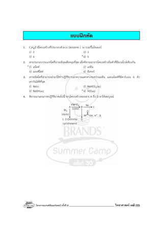โครงการแบรนด์ซัมเมอร์แคมป์ ครั้งที่30 ___________________________________ วิทยาศาสตร์ เคมี (33)
แบบฝกหัด
1. C7H8O มีโครงสร้างที่ประกอบด้วยวง benzene 1 วง รวมกี่ไอโซเมอร์
1) 2 2) 3
3) 4 *4) 5
2. สารประกอบประเภทใดที่น่าจะมีจุดเดือดสูงที่สุด เมื่อพิจารณาจากโครงสร้างอิ่มตัวที่มีมวลใกล้เคียงกัน
*1) เอไมด์ 2) เอมีน
3) แอลดีไฮด์ 4) อีเทอร์
3. สารชนิดใดที่สามารถนํามาใช้ทําปฏิกิริยาบอกความแตกต่างระหว่างเอมีน และเอไมด์ที่มีคาร์บอน 6 ตัว
เท่ากันได้ดีที่สุด
1) Na(s) 2) NaHCO3(aq)
3) NaOH(aq) *4) HCl(aq)
4. พิจารณาแผนภาพปฏิกิริยาต่อไปนี้ ระบุโครงสร้างของสาร A ถึง D มาให้สมบูรณ์
A
OH, H+
, ∆
Na
B C
(cold)
(dark)
D
1, 2-Dibromo
cyclohexane
H
O
2
Br
4
KMnO
 