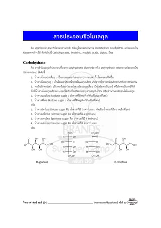 วิทยาศาสตร์ เคมี (34) ___________________________________ โครงการแบรนด์ซัมเมอร์แคมป์ ครั้งที่ 30
สารประกอบชีวโมเลกุล
คือ สารประกอบอินทรีย์ตามธรรมชาติ ที่มีอยู่ในกระบวนการ metabolism ของสิ่งมีชีวิต แบ่งออกเป็น
ประเภทหลักๆ ได้ ดังต่อไปนี้ Carbohydrates, Proteins, Nucleic acids, Lipids, อื่นๆ
Carbohydrate
คือ สารชีวโมเลกุลที่ประกอบขึ้นจาก polyhydroxy aldehyde หรือ polyhydroxy ketone แบ่งออกเป็น
ประเภทย่อยๆ ได้ดังนี้
1. น้ําตาลโมเลกุลเดี่ยว : เป็นมอนอเมอร์ของสารประกอบคาร์โบไฮเดรตชนิดอื่น
2. น้ําตาลโมเลกุลคู่ : เป็นไดเมอร์ของน้ําตาลโมเลกุลเดี่ยว เกิดจากน้ําตาลชนิดเดียวกันหรือต่างชนิดกัน
3. พอลิแซ็กคาไรด์ : เป็นพอลิเมอร์ของน้ําตาลโมเลกุลเดี่ยว เป็นโฮโมพอลิเมอร์ หรือโคพอลิเมอร์ก็ได้
ทั้งนี้น้ําตาลโมเลกุลเดี่ยวแบ่งออกได้อีกเป็นชนิดย่อยๆ ตามหมู่ฟังก์ชัน หรือจํานวนคาร์บอนในโมเลกุล
1. น้ําตาลแอลโดส (aldose sugar : น้ําตาลที่มีหมู่ฟังก์ชันเป็นแอลดีไฮด์)
2. น้ําตาลคีโตส (ketose sugar : น้ําตาลที่มีหมู่ฟังก์ชันเป็นคีโตน)
หรือ
1. น้ําตาลไตรโอส (triose sugar คือ น้ําตาลที่มี 3 คาร์บอน : จัดเป็นน้ําตาลที่มีขนาดเล็กที่สุด)
2. น้ําตาลเทโทรส (tetrose sugar คือ น้ําตาลที่มี 4 คาร์บอน)
3. น้ําตาลเพนโทส (pentose sugar คือ น้ําตาลที่มี 5 คาร์บอน)
4. น้ําตาลเฮกโซส (hexose sugar คือ น้ําตาลที่มี 6 คาร์บอน)
เช่น
H
O OH OH
OH OH
OH
CHO
OH
H
OH
OH
H
HO
H
H
OH
CH2
O
H
OH
OH
HO
H
H
OH
CH2
OH
CH2
HO
O OH
OH OH
OH
D-glucose D-fructose
 