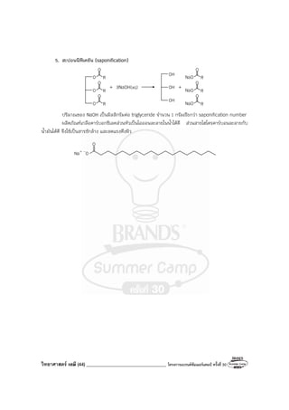วิทยาศาสตร์ เคมี (44) ___________________________________ โครงการแบรนด์ซัมเมอร์แคมป์ ครั้งที่ 30
5. สะปอนนิฟิเคชัน (saponification)
O
O R
O
O R
O
O R
+ 3NaOH(aq)
OH
OH
OH
+
O
NaO R
O
R
O
R
NaO
NaO
ปริมาณของ NaOH เป็นมิลลิกรัมต่อ triglyceride จํานวน 1 กรัมเรียกว่า saponification number
ผลิตภัณฑ์เกลือคาร์บอกซิเลตส่วนหัวเป็นไอออนละลายในน้ําได้ดี ส่วนสายไฮโดรคาร์บอนละลายกับ
น้ํามันได้ดี จึงใช้เป็นสารซักล้าง และลดแรงตึงผิว
O
Na+ -O
 