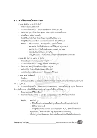 วิทยาศาสตร์ เคมี (56) ___________________________________ โครงการแบรนด์ซัมเมอร์แคมป์ ครั้งที่30
1.3 สมบัติของธาตุในตารางธาตุ
ธาตุหมู่ IA ได้แก่ Li Na K Rb Cs Fr
- เป็นโลหะเนื้ออ่อน ใช้มีดตัดได้
- มีเวเลนซ์อิเล็กตรอนเป็น 1 จึงถูกดึงออกง่ายมาก ทําให้มีประจุ +1
- มีความว่องไวสูง จึงไม่พบเป็นธาตุอิสระ แต่พบในรูปสารประกอบไอออนิก
- ลุกไหม้ในอากาศได้อย่างรวดเร็ว
- เกิดปฏิกิริยากับน้ําหรือไอน้ํารวดเร็วและรุนแรง ได้แก๊สไฮโดรเจน
- เกิดปฏิกิริยากับแก๊สออกซิเจน ได้ออกไซด์ซึ่งละลายน้ํา มีสมบัติเป็นเบส
ตัวอย่าง : NaCl (เกลือแกง / โซเดียมคลอไรด์) มีมากในน้ําทะเล
NaOH (โซดาไฟ / โซเดียมไฮดรอกไซด์) ใช้ล้างท่อ สบู่ กระดาษ
NaHCO3 (ผงฟู / โซเดียมไฮโดรเจนคาร์บอเนต) ใช้ทําขนม
Na2SiO4 (โซเดียมซิลิเกต) ใช้ทําแก้ว
KNO3 (ดินประสิว / โพแทสเซียมไนเตรต) ทําให้เนื้อสัตว์มีสีสด ใช้ทําระเบิด
ธาตุหมู่ IIA ได้แก่ Be Mg Ca Sr Ba Ra
- มีความแข็งและความหนาแน่นมากกว่าหมู่ IA
- มีเวเลนซ์อิเล็กตรอนเป็น 2 จึงสูญเสียได้ง่าย ทําให้มีประจุ +2
- มีความว่องไวต่อปฏิกิริยาเคมีมากแต่น้อยกว่าหมู่ IA
- ไม่เกิดปฏิกิริยากับน้ําหรือไอน้ํา ที่อุณหภูมิห้องปกติ
- ออกไซด์ของโลหะหมู่ IIA ละลายน้ํา ได้สารละลายที่เป็นเบส
ธาตุหมู่ VIIA (Halogen)
• เป็นอโลหะ
• ไม่พบเป็นอะตอมอิสระ แต่อยู่เป็นโมเลกุลที่ประกอบด้วย 2 อะตอม ซึ่งจะยึดเหนี่ยวกันด้วยพันธะโควาเลนซ์
เช่น F2 Cl2 Br2 I2
• มีเวเลนซ์อิเล็กตรอนเป็น 7 จึงสามารถรับอิเล็กตรอนได้อีก 1 อนุภาค ให้เป็น 8 อนุภาค ซึ่งครบตาม
จํานวนอิเล็กตรอนมากที่สุดที่มีได้ในระดับพลังงาน จึงกลายเป็นไอออนที่มีประจุ -1
• มีความว่องไวต่อปฏิกิริยาเคมีมาก
• เกิดสารประกอบกับโลหะหมู่ IA และ IIA ได้สารประกอบไอออนิก ที่เรียกว่า โลหะเฮไลด์
ตัวอย่าง : คลอรีน (Cl2)
- ใช้ฆ่าเชื้อโรคในรูปแก๊สคลอรีน (Cl2) หรือแคลเซียมไฮโปคลอไรด์ (CaOCl)
- ใช้เป็นสารฟอกจางสี
- ทําปฏิกิริยากับแก๊สแอมโมเนีย จะเกิดสารไฮดราซีน (N2H2) ใช้เป็นเชื้อเพลิงในจรวด
: ฟลูออรีน (F2) ใช้ผสมในยาสีฟัน ในรูปฟลูออไรด์ช่วยป้องกันฟันผุ
: ไอโอดีน (I2) ป้องกันโรคคอพอก จึงมีการเติมโพแทสเซียมไอโอไดด์ลงในเกลืออนามัย
 