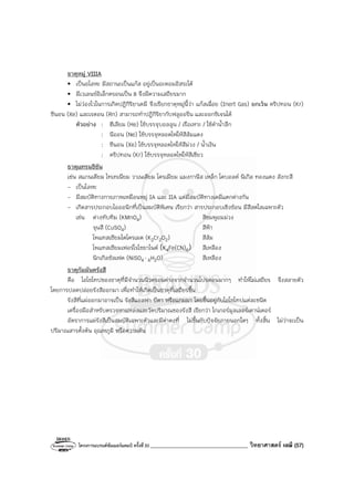 โครงการแบรนด์ซัมเมอร์แคมป์ ครั้งที่30 ___________________________________ วิทยาศาสตร์ เคมี (57)
ธาตุหมู่ VIIIA
• เป็นอโลหะ มีสถานะเป็นแก๊ส อยู่เป็นอะตอมอิสระได้
• มีเวเลนซ์อิเล็กตรอนเป็น 8 จึงมีความเสถียรมาก
• ไม่ว่องไวในการเกิดปฏิกิริยาเคมี จึงเรียกธาตุหมู่นี้ว่า แก๊สเฉื่อย (Inert Gas) ยกเว้น คริปทอน (Kr)
ซีนอน (Xe) และเรดอน (Rn) สามารถทําปฏิกิริยากับฟลูออรีน และออกซิเจนได้
ตัวอย่าง : ฮีเลียม (He) ใช้บรรจุบอลลูน / เรือเหาะ / ใช้ดําน้ําลึก
: นีออน (Ne) ใช้บรรจุหลอดไฟให้สีส้มแดง
: ซีนอน (Xe) ใช้บรรจุหลอดไฟให้สีม่วง / น้ําเงิน
: คริปทอน (Kr) ใช้บรรจุหลอดไฟให้สีเขียว
ธาตุแทรนซิชัน
เช่น สแกนเดียม ไทเทเนียม วาเนเดียม โครเมียม แมงกานีส เหล็ก โคบอลต์ นิเกิล ทองแดง สังกะสี
- เป็นโลหะ
- มีสมบัติทางกายภาพเหมือนหมู่ IA และ IIA แต่มีสมบัติทางเคมีแตกต่างกัน
- เกิดสารประกอบไอออนิกที่เป็นสมบัติพิเศษ เรียกว่า สารประกอบเชิงซ้อน มีสีสดใสเฉพาะตัว
เช่น ด่างทับทิม (KMnO4) สีชมพูอมม่วง
จุนสี (CuSO4) สีฟ้า
โพแทสเซียมไดโครเมต (K2Cr2O2) สีส้ม
โพแทสเซียมเฟอร์โรไซยาไนด์ (K4Fe(CN)6) สีเหลือง
นิกเกิลซัลเฟต (NiSO4 ⋅ 6H2O) สีเหลือง
ธาตุกัมมันตรังสี
คือ ไอโซโทปของธาตุที่มีจํานวนนิวตรอนต่างจากจํานวนโปรตอนมากๆ ทําให้ไม่เสถียร จึงสลายตัว
โดยการปลดปล่อยรังสีออกมา เพื่อทําให้เกิดเป็นธาตุที่เสถียรขึ้น
รังสีที่แผ่ออกมาอาจเป็น รังสีแอลฟา บีตา หรือแกมมา โดยขึ้นอยู่กับไอโซโทปแต่ละชนิด
เครื่องมือสําหรับตรวจหาแหล่งและวัดปริมาณของรังสี เรียกว่า ไกเกอร์มูลเลอร์เคาน์เตอร์
อัตราการแผ่รังสีเป็นสมบัติเฉพาะตัวและมีค่าคงที่ ไม่ขึ้นกับปัจจัยภายนอกใดๆ ทั้งสิ้น ไม่ว่าจะเป็น
ปริมาณสารตั้งต้น อุณหภูมิ หรือความดัน
 