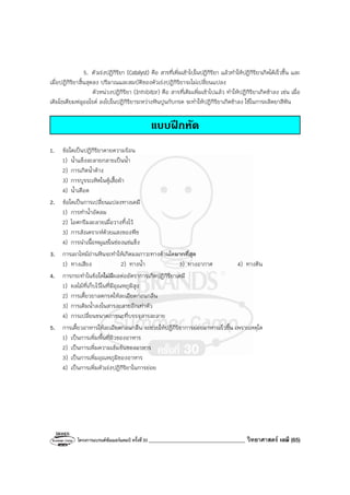 โครงการแบรนด์ซัมเมอร์แคมป์ ครั้งที่30 ___________________________________ วิทยาศาสตร์ เคมี (65)
5. ตัวเร่งปฏิกิริยา (Catalyst) คือ สารที่เพิ่มเข้าไปในปฏิกิริยา แล้วทําให้ปฏิกิริยาเกิดได้เร็วขึ้น และ
เมื่อปฏิกิริยาสิ้นสุดลง ปริมาณและสมบัติของตัวเร่งปฏิกิริยาจะไม่เปลี่ยนแปลง
ตัวหน่วงปฏิกิริยา (Inhibitor) คือ สารที่เติมเพิ่มเข้าไปแล้ว ทําให้ปฏิกิริยาเกิดช้าลง เช่น เมื่อ
เติมโซเดียมฟลูออไรด์ ลงไปในปฏิกิริยาระหว่างหินปูนกับกรด จะทําให้ปฏิกิริยาเกิดช้าลง ใช้ในการผลิตยาสีฟัน
แบบฝกหัด
1. ข้อใดเป็นปฏิกิริยาคายความร้อน
1) น้ําแข็งละลายกลายเป็นน้ํา
2) การเกิดน้ําค้าง
3) การบูรระเหิดในตู้เสื้อผ้า
4) น้ําเดือด
2. ข้อใดเป็นการเปลี่ยนแปลงทางเคมี
1) การทําน้ําอัดลม
2) ไอศกรีมละลายเมื่อวางทิ้งไว้
3) การสังเคราะห์ด้วยแสงของพืช
4) การนําเนื้อหมูแช่ในช่องแช่แข็ง
3. การเผาไหม้ถ่านหินจะทําให้เกิดมลภาวะทางด้านใดมากที่สุด
1) ทางเสียง 2) ทางน้ํา 3) ทางอากาศ 4) ทางดิน
4. การกระทําในข้อใดไม่มีผลต่ออัตราการเกิดปฏิกิริยาเคมี
1) ผลไม้ที่เก็บไว้ในที่มีอุณหภูมิสูง
2) การเคี้ยวยาลดกรดให้ละเอียดก่อนกลืน
3) การเติมน้ําลงในสารละลายอีกเท่าตัว
4) การเปลี่ยนขนาดภาชนะที่บรรจุสารละลาย
5. การเคี้ยวอาหารให้ละเอียดก่อนกลืน จะช่วยให้ปฏิกิริยาการย่อยอาหารเร็วขึ้น เพราะเหตุใด
1) เป็นการเพิ่มพื้นที่ผิวของอาหาร
2) เป็นการเพิ่มความเข้มข้นของอาหาร
3) เป็นการเพิ่มอุณหภูมิของอาหาร
4) เป็นการเพิ่มตัวเร่งปฏิกิริยาในการย่อย
 