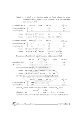 โครงการแบรนด์ซัมเมอร์แคมป์ ครั้งที่30 ____________________________________ วิทยาศาสตร์ เคมี (5)
ตัวอย่างที่ 3 จากตัวอย่างที่ 1 นํา Ba(NO3)2 เข้มข้น 0.2 โมลาร์ ปริมาตร 50 ลบ.ซม.
ผสมสารละลาย Na2CO3 เข้มข้น 0.4 โมลาร์ ปริมาตร 50 ลบ.ซม. สารละลายใหม่จะมี
Ba2+ ในสารละลายกี่ nM
การละลายของ Na2CO3 Na2CO3(s) 2Na+(aq) + -
2
3
CO (aq)
ความเข้มข้นเริ่มต้น (M) 0.4 0.0 0.0
ความเข้มข้นสุดท้าย 0.0 0.8 0.4
สารละลาย 103 ลบ.ซม. มี -
2
3
CO ละลายอยู่ = 0.4 โมล
สารละลาย 50 ลบ.ซม. มี -
2
3
CO ละลายอยู่ = (50 × 0.4) ÷ 1000 โมล
การละลายของ Ba(NO3)2 Ba(NO3)2(s) Ba2+(aq) + -
3
2NO (aq)
ความเข้มข้นเริ่มต้น (M) 0.2 0.0 0.0
ความเข้มข้นสุดท้าย 0.0 0.2 0.4
สารละลาย 103 ลบ.ซม. มี Ba2+ ละลายอยู่ = 0.2 โมล
สารละลาย 50 ลบ.ซม. มี Ba2+ ละลายอยู่ = (50 × 0.2) ÷ 1000 โมล
= 0.01 โมล
เมื่อผสมสารละลายทั้งสองเข้าด้วยกัน จะเกิดเป็นตะกอนของ BaCO3 ตามสมการต่อไปนี้
Ba2+(aq) + -
2
3
CO (aq) BaCO3(s)
ปริมาณเริ่มต้น (โมล) 0.01 0.02 0.00
ปริมาณสุดท้าย 0.00 0.01 0.01
เนื่องจากสารละลายผสมมีปริมาตร = 50 + 50 = 100 ลบ.ซม.
สารละลาย 100 ลบ.ซม. มี -
2
3
CO เหลืออยู่ = 0.01 โมล
ถ้า สารละลาย 1000 ลบ.ซม. จะมี -
2
3
CO ละลายอยู่ = 0.1 โมล
-
2
3
CO ที่ได้มานั้นจะเข้าไปรบกวนการละลายของตะกอน BaCO3 ที่เกิดขึ้นมาดังนี้
BaCO3(s) Ba2+(aq) + -
2
3
CO (aq)
ความเข้มข้นเริ่มต้น (M) ไม่คิด 0 0.1
ความเข้มข้นที่สมดุล ไม่คิด a 0.1 + a
เนื่องจาก Ksp มีค่าน้อย ทําให้ประมาณได้ว่า (0.1 + a) ≈ 0.1 จากสมการค่า Ksp จะได้ว่า
8.1 × 10-9 = (0.1)(a)
ดังนั้นจะหาค่า a ได้ว่า a = 8.1 × 10-8 ซึ่ง (0.1 + a) ≈ 0.1 จริง
ดังนั้นสารละลายสุดท้ายจะมีความเข้มข้นของ Ba2+ เท่ากับ 8.1 × 10-8 โมลาร์ หรือคิดเป็น 81 nM
 