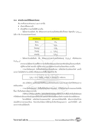 วิทยาศาสตร์ เคมี (70) ___________________________________ โครงการแบรนด์ซัมเมอร์แคมป์ ครั้งที่30
3.4 สารประกอบไฮโดรคารบอน
คือ สารที่ประกอบด้วยธาตุ C และ H เท่านั้น
• เป็นสารที่ไม่ละลายน้ํา
• เกิดปฏิกิริยาการเผาไหม้ได้ดี แบ่งเป็น
- ไฮโดรคาร์บอนอิ่มตัว คือ มีพันธะระหว่างคาร์บอนเป็นพันธะเดี่ยวทั้งหมด มีสูตรเป็น CnH2n+2
(เมื่อ n คือ จํานวนอะตอมคาร์บอน)
สารประกอบ สูตรโมเลกุล
มีเทน CH4
อีเทน C2H6
โพรเพน C3H8
บิวเทน C4H10
เพนเทน C5H12
- ไฮโดรคาร์บอนไม่อิ่มตัว คือ มีพันธะระหว่างคาร์บอนเป็นพันธะคู่ (CnH2n) หรือพันธะสาม
(CnH2n-2)
สารประกอบไฮโดรคาร์บอนที่ได้จากการกลั่นปิโตรเลียมและแก๊สธรรมชาติส่วนใหญ่เป็นประเภทอิ่มตัว
ปฏิกิริยาเผาไหม้ หมายถึง ปฏิกิริยาระหว่างสารไฮโดรคาร์บอนกับแก๊สออกซิเจน แบ่งเป็น
- การเผาไหม้สมบูรณ์ เกิดขึ้นเมื่อมีแก๊สออกซิเจนเพียงพอ จะได้แก๊สคาร์บอนไดออกไซด์ และน้ํา
ออกมา โดยไม่มีเถ้าถ่าน แก๊สพิษ หรือฝุ่นละอองเกิดขึ้น มีสูตรทั่วไป คือ
CXHY + (X + Y/4)O2 → XCO2 + Y/2(H2O) + พลังงาน
เช่น แก๊สมีเทน จะเกิดการเผาไหม้ที่สมบูรณ์จึงจัดเป็นพลังงานสะอาด เพราะไม่ทําให้เกิดมลภาวะ
ต่อสิ่งแวดล้อม
- การเผาไหม้ไม่สมบูรณ์ เกิดขึ้นเมื่อมีแก๊สออกซิเจนน้อย ทําให้เกิดแก๊สคาร์บอนมอนอกไซด์เพิ่ม
ขึ้นมา ซึ่งเป็นอันตรายต่อระบบหายใจ
ถ้าได้รับมากเกินไปอาจเสียชีวิต เพราะแก๊สคาร์บอนมอนอกไซด์จะไปจับกับฮีโมโกลบินในเม็ดเลือดแดง
ทําให้เลือดลําเลียงออกซิเจนไปสู่เซลล์ได้น้อยลง และรับก๊าซคาร์บอนไดออกไซด์จากเซลล์มายังปอดได้น้อยลง
ในกรณีไฟไหม้ จะมีแก๊สคาร์บอนมอนอกไซด์ เขม่าและแก๊สพิษเกิดขึ้น เมื่อเราหายใจเข้าไปจะ
ส่งผลให้ร่างกายขาดออกซิเจน จึงควรป้องกันโดยการใช้ผ้าชุบน้ําเปียกปิดจมูกและปาก และทําตัวให้ต่ํา แล้ว
ออกจากบริเวณนั้นโดยเร็ว
 