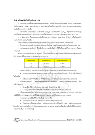 โครงการแบรนด์ซัมเมอร์แคมป์ ครั้งที่30 ___________________________________ วิทยาศาสตร์ เคมี (71)
3.5 เชื้อเพลิงในชีวิตประจําวัน
- แก๊สมีเทน เป็นเชื้อเพลิงสําหรับผลิตกระแสไฟฟ้า และใช้เป็นเชื้อเพลิงในรถยนต์ เรียกว่า แก๊สธรรมชาติ
สําหรับยานยนต์ : NGV ( Natural Gas for Vehicles) หรือแก๊สธรรมชาติอัด : CNG (Compressed Natural
Gas) เพื่อลดมลพิษจากไอเสีย
- แก๊สหุงต้ม ประกอบด้วย แก๊สโพรเพน (C3H8) และแก๊สบิวเทน (C4H10) ที่ถูกอัดด้วยความดันสูง
จนทําให้มีสถานะเป็นของเหลว หรือเรียกว่า แก๊สปิโตรเลียมเหลว (Liquified Petroleum Gas) หรือ LPG
- น้ํามันเบนซิน เป็นของผสมระหว่างไอโซออกเทน (C8H18) และเฮปเทน (C7H16) เป็นเชื้อเพลิงที่
เหมาะกับเครื่องยนต์แก๊สโซลีน
เลขออกเทน (Octane Number) เป็นตัวเลขบอกคุณภาพของน้ํามันเบนซิน โดยกําหนดให้
: ไอโซออกเทนบริสุทธิ์ มีประสิทธิภาพการเผาไหม้ดี ทําให้เครื่องยนต์เดินเรียบ เป็นเลขออกเทน 100
: นอร์มอลเฮปเทนบริสุทธิ์ มีประสิทธิภาพการเผาไหม้ไม่ดี ทําให้เครื่องยนต์เกิดการกระตุก เป็นเลข
ออกเทน 0
ตัวอย่างเช่น เลขออกเทน 95 หมายถึง น้ํามันเบนซินที่มีประสิทธิภาพการเผาไหม้เหมือนกับของผสมที่มี
อัตราส่วนของไอโซออกเทน 95 ส่วน และเฮปเทน 5 ส่วน
เลขออกเทน ไอโซออกเทน นอร์มอลเฮปเทน
91 91 ส่วน 9 ส่วน
95 95 ส่วน 5 ส่วน
แต่น้ํามันที่กลั่นได้ จะมีเลขออกเทนต่ํากว่า 75 จึงต้องมีการเติมสารเพื่อเพิ่มเลขออกเทน เช่น
• สารเตตระเมทิลเลดหรือเตตระเอทิลเลด แต่เมื่อเผาไหม้จะมีไอตะกั่วออกมา จึงมีการห้ามใช้สารนี้
ในปัจจุบัน
• เมทิลเทอร์เชียรีบิวทิลอีเทอร์ (MTBE) ปัจจุบันใช้การเติมสารนี้ เรียกว่า น้ํามันไร้สารตะกั่ว
- น้ํามันดีเซลหมุนเร็ว เป็นเชื้อเพลิงสําหรับเครื่องยนต์ดีเซล บอกคุณภาพโดยใช้เลขซีเทน โดย
เปรียบเทียบกับ
: ซีเทนบริสุทธิ์ มีประสิทธิภาพการเผาไหม้ดี เป็นเลขซีเทน 100
: แอลฟาเมทิลแนฟทาลีนบริสุทธิ์ มีประสิทธิภาพการเผาไหม้ไม่ดี เป็นเลขซีเทน 0
- เชื้อเพลิงฟอสซิล ได้แก่ ปิโตรเลียม แก๊สธรรมชาติ และถ่านหิน ปัจจุบันมีการประเมินว่า ปิโตรเลียม
จะมีใช้ได้อีก 50 ปี ส่วนถ่านหิน จะมีใช้ได้อีก 80-90 ปี และยังก่อให้เกิดมลภาวะทางอากาศมาก
- พลังงานทดแทน มีสิ่งที่ต้องคํานึงถึง 2 ประการ คือ
• ควรเป็นพลังงานสะอาด ไม่ทําลายสิ่งแวดล้อม หรือมีผลน้อยมาก
• เป็นพลังงานที่ใช้ได้อย่างยั่งยืน หรือสามารถนํากลับมาใช้ใหม่ได้ เช่น พลังงานแสงอาทิตย์
โดยพลังงานความร้อนเพียง 1% ที่ส่องบนประเทศไทย สามารถนํามาแปลงเป็นพลังงานไฟฟ้า ได้เทียบเท่ากับ
การใช้น้ํามันดิบ 5-7 ล้านตันต่อปี
 