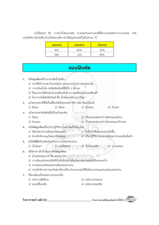 วิทยาศาสตร์ เคมี (72) ___________________________________ โครงการแบรนด์ซัมเมอร์แคมป์ ครั้งที่30
แก๊สโซฮอล์ คือ การนําน้ํามันเบนซิน มาผสมกับเอทานอลที่ได้จากผลผลิตทางการเกษตร จะมี
ประสิทธิภาพใกล้เคียงกับน้ํามันเบนซิน 95 ใช้สัญลักษณ์เป็นตัวอักษร “E’’
Gasohol Gasoline Ethanol
E20 80% 20%
E85 15% 85%
แบบฝกหัด
1. ข้อใดถูกต้องเกี่ยวการกลั่นน้ํามันดิบ
1) สารที่มีจํานวนคาร์บอนน้อยๆ จะออกมาด้านล่างของหอกลั่น
2) การกลั่นน้ํามัน จะได้ผลิตภัณฑ์ที่มีทั้ง 3 สถานะ
3) ใช้แยกสารไฮโดรคาร์บอนเรียงลําดับจากจุดเดือดสูงไปจุดเดือดต่ํา
4) ในการกลั่นได้ผลิตภัณฑ์ คือ น้ํามันเบนซิน มากที่สุด
2. แก๊สธรรมชาติที่ใช้เป็นเชื้อเพลิงในรถยนต์ หรือ CNG คือแก๊สอะไร
1) มีเทน 2) อีเทน 3) โพรเพน 4) บิวเทน
3. แก๊สธรรมชาติชนิดใดใช้เป็นแก๊สหุงต้ม
1) มีเทน 2) เป็นของผสมระหว่างมีเทนและอีเทน
3) โพรเพน 4) เป็นของผสมระหว่างโพรเพนและบิวเทน
4. ข้อใดไม่ถูกต้องเกี่ยวกับปฏิกิริยาการเผาไหม้ที่สมบูรณ์
1) ให้แก๊สคาร์บอนไดออกไซด์และน้ํา 2) ไม่มีเถ้าหรือฝุ่นละอองเกิดขึ้น
3) ต้องมีปริมาณแก๊สออกซิเจนน้อย 4) เป็นปฏิกิริยาของสารไฮโดรคาร์บอนชนิดอิ่มตัว
5. ข้อใดไม่ได้เป็นผลิตภัณฑ์จากการกลั่นลําดับส่วน
1) น้ํามันเตา 2) แก๊สโซฮอล์ 3) น้ํามันเบนซิน 4) ยางมะตอย
6. ข้อใดกล่าวถึงน้ํามันเบนซินไม่ถูกต้อง
1) ตัวแสดงคุณภาพ คือ เลขออกเทน
2) การเติมเมทิลเทอร์เชียรีบิวทิลอีเทอร์ เมื่อเกิดการเผาไหม้จะให้ไอของตะกั่ว
3) สารเตตระเมทิลเลดช่วยเพิ่มเลขออกเทน
4) ประสิทธิภาพการเผาไหม้เปรียบเทียบกับของผสมที่มีไอโซออกเทนและนอร์มอลเฮปเทน
7. ปิโตรเลียมเป็นพลังงานประเภทใด
1) พลังงานใต้พิภพ 2) พลังงานทดแทน
3) เซลล์เชื้อเพลิง 4) พลังงานฟอสซิล
 