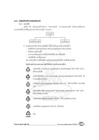 วิทยาศาสตร์ เคมี (76) ___________________________________ โครงการแบรนด์ซัมเมอร์แคมป์ ครั้งที่30
4.4 ผลิตภัณฑจากพอลิเมอร
4.4.1 พลาสติก
สมบัติ คือ แข็งแรงแต่น้ําหนักเบา ทนทานต่อน้ํา อากาศและสารเคมี เป็นฉนวนไฟฟ้าและ
ความร้อนที่ดี นําไปขึ้นรูปทรงต่างๆ ได้ แบ่งเป็น 2 ประเภท
พลาสติก
เทอร์โมพลาสติก เทอร์โมเซต
• เทอร์มอพลาสติก (Thermoplastic) มีโครงสร้างแบบโซ่ตรงหรือโซ่กิ่ง
- เมื่อได้รับความร้อนจะอ่อนตัว แต่ถ้าอุณหภูมิลดลงจะกลับมาแข็งตัว
- ยืดหยุ่น และโค้งงอได้
- สามารถเปลี่ยนรูปร่างกลับไปมาได้หรือนํากลับมาใช้ใหม่ได้
- สมบัติไม่มีการเปลี่ยนแปลง
เช่น พอลิเอทิลีน พอลิโพรพิลีน พอลิเตตระฟลูออโรเอทิลีน พอลิไวนิลคลอไรด์
สัญลักษณ์ประเภทของพลาสติกรีไซเคิล (เทอร์มอพลาสติก)
พอลิเอทิลีน เทเรฟทาเลต (polyethylene terephthalate) หรือ PETE (เพท) :
ใช้ทําขวดน้ําดื่ม
พอลิเอทิลีนที่มีความหนาแน่นสูง(high-density polyethylene) หรือ HDPE : ใช้
ทําถุงขุ่นใส่อาหารร้อน
พอลิไวนิลคลอไรด์ (polyvinyl chloride) หรือ PVC : ใช้ทําท่อน้ําดื่ม กระดาษติด
ผนัง
พอลิเอทิลีน ที่มีความหนาแน่นต่ํา (low-density polyethylene) หรือ LDPE :
ใช้ทําถุงใสใส่อาหารเย็น
พอลิโพรพิลีน (polypropylene) หรือ PP : ใช้ทําถุงใสใส่อาหารร้อน
พอลิสไตรีน (polystyrene) หรือ PS : ใช้ทําโฟม
อื่นๆ
 