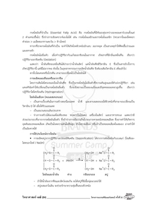 วิทยาศาสตร์ เคมี (84) ___________________________________ โครงการแบรนด์ซัมเมอร์แคมป์ ครั้งที่30
กรดไขมันที่จําเป็น (Essential Fatty Acid) คือ กรดไขมันที่มีพันธะคู่ระหว่างอะตอมคาร์บอนตั้งแต่
2 ตําแหน่งขึ้นไป ซึ่งร่างกายสังเคราะห์เองไม่ได้ เช่น กรดไลโนเลอิกและกรดไลโนเลนิก (พบมากในเมล็ดดอก
คําฝอย > เมล็ดดอกทานตะวัน > ข้าวโพด)
ทารกที่ขาดกรดไขมันที่จําเป็น จะทําให้เกิดโรคผิวหนังอักเสบ ลอกหลุด เป็นสาเหตุทําให้ติดเชื้อง่ายและ
แผลหายช้า
กรดไขมันไม่อิ่มตัว เมื่อทําปฏิกิริยากับแก๊สออกซิเจนในอากาศ เกิดสารที่มีกลิ่นเหม็นหืน เรียกว่า
ปฏิกิริยาออกซิเดชัน (Oxidation)
แสดงว่า น้ํามันพืชจะเหม็นหืนได้ง่ายกว่าน้ํามันสัตว์ แต่น้ํามันพืชมีวิตามิน E ซึ่งเป็นสารยับยั้งการ
เกิดปฏิกิริยานี้ แต่มีไม่มากพอ ดังนั้น ในอุตสาหกรรมการผลิตน้ํามันพืช จึงต้องเติมวิตามิน E เพิ่มเข้าไป
คาร์โบไฮเดรตหรือโปรตีน สามารถเปลี่ยนไปเป็นไขมันได้
การผลิตเนยเทียมหรือมาการีน
โดยการเติมไฮโดรเจนลงในน้ํามันพืช ซึ่งเป็นกรดไขมันไม่อิ่มตัวที่ความดันสูงและมีตัวเร่งปฏิกิริยา เช่น
แพลทินัมทําให้เปลี่ยนเป็นกรดไขมันอิ่มตัว ซึ่งจะมีสถานะเป็นของแข็งและมีจุดหลอมเหลวสูงขึ้น เรียกว่า
ปฏิกิริยาไฮโดรจิเนชัน (Hydrogenation)
ไขมันในเลือด (คอเลสเทอรอล)
- เป็นสารเบื้องต้นในการสร้างฮอร์โมนเพศ น้ําดี และสารสเตอรอลใต้ผิวหนังที่สามารถเปลี่ยนเป็น
วิตามิน D ได้ เมื่อได้รับแสงแดด
- เป็นฉนวนของเส้นประสาท
- ร่างกายสร้างได้เองแต่ไม่เพียงพอ พบมากในไข่แดง เครื่องในสัตว์ และอาหารทะเล แสดงว่ามี
ส่วนประกอบที่มาจากกรดไขมันอิ่มตัว ซึ่งถ้าร่างกายมีมากเกินไปจะเกาะตามผนังหลอดเลือด ซึ่งอาจทําให้เกิดการ
อุดตันของหลอดเลือด เกิดเป็นโรคความดันโลหิตสูง หัวใจขาดเลือด หรือถ้าเป็นหลอดเลือดในสมอง อาจทําให้
เป็นอัมพาตได้
การใช้ประโยชน์จากไขมัน
• การผลิตสบู่จากปฏิกิริยาสะปอนนิฟิเคชัน (Saponification) ได้จากการต้มไขมันกับเบสแก่ (โซเดียม-
ไฮดรอกไซด์ / NaOH)
ด่าง
ไขมันและน้ํามัน สบู่
CH
O
O
O C
O
3
R
C
O
2
R
C
O
1
R
+ 3NaOH
2
CH
2
CH
∆ CH
2
CH
2
CH
OH
OH
OH
+
C
O
3
R
C
O
2
R
C
O
1
R
-
O
Na+
-
O
Na+
-
O
Na+
กลีเซอรอล
- ถ้าใช้น้ํามันจากพืชและสัตว์ผสมกัน จะได้สบู่ที่มีเนื้อนุ่มนวลน่าใช้
- สบู่ผสมลาโนลิน จะช่วยรักษาความชุ่มชื้นของผิวหนัง
 