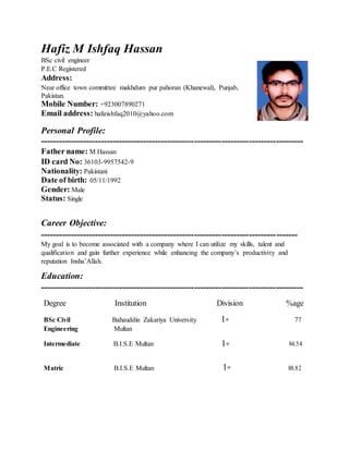 Hafiz M Ishfaq Hassan
BSc civil engineer
P.E.C Registered
Address:
Near office town committee makhdum pur pahoran (Khanewal), Punjab,
Pakistan.
Mobile Number: +923007890271
Email address: hafizishfaq2010@yahoo.com
Personal Profile:
---------------------------------------------------------------------------------------
Father name: M Hassan
ID card No: 36103-9957542-9
Nationality: Pakistani
Date of birth: 05/11/1992
Gender: Male
Status: Single
Career Objective:
-------------------------------------------------------------------------------------
My goal is to become associated with a company where I can utilize my skills, talent and
qualification and gain further experience while enhancing the company’s productivity and
reputation Insha’Allah.
Education:
---------------------------------------------------------------------------------------
Degree Institution Division %age
BSc Civil Bahauddin Zakariya University 1st 77
Engineering Multan
Intermediate B.I.S.E Multan 1st 84.54
Matric B.I.S.E Multan 1st 88.82
 