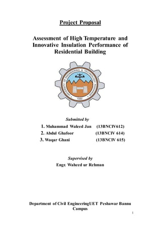 1
Project Proposal
Assessment of High Temperature and
Innovative Insulation Performance of
Residential Building
Submitted by
1. Muhammad Waleed Jan (13BNCIV612)
2. Abdul Ghafoor (13BNCIV 614)
3. Waqar Ghani (13BNCIV 615)
Supervised by
Engr. Waheed ur Rehman
Department of Civil EngineeringUET Peshawar Bannu
Campus
 