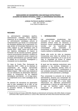 Universidad Nacional de Loja
Loja - Ecuador

BALANCED SCORECARD-BSC O CUADRO DE MANDO INTEGRAL-CMI
PARA LA UNIVERSIDAD NACIONAL DE LOJA

JORGE PATRICIO MUÑOZ VIZHÑAY

1

Teléf.: 593 7 2571108 (ext.1301)
Email: jorgemunozv@yahoo.com

RESUMEN
La Educación Superior procura nuevos
paradigmas de calidad, entendida ésta como
la pertinencia social a la necesidad de
encontrar nuevas formas y mecanismos para
adaptar las funciones universitarias a las
exigencias sociales del entorno, dejando en
un segundo plano las exigencias del mercado;
todo esto bajo la concepción de estándares
sistémicos establecidos previo acuerdo y que
satisfacen diversas exigencias estatales,
sociales y propias de la Universidad Nacional
de Loja (UNL).

perspectivas de: a) aprendizaje y crecimiento,
b) procesos internos, c) financiero, y d)
estudiantes.
El BSC o CMI permitirá a las máximas
autoridades de la institución, tomar las
acciones correctivas en forma inmediata de
producida la variación numérica del indicador,
permitiendo de esta manera mejorar la
eficiencia,
eficacia
y
efectividad,
consecuentemente elevar la calidad de la
educación superior.

1.
La administración estratégica procura el
comportamiento que tienda a la consecución
de resultados globales y que en la mayoría de
casos para la universidad pública son
exigencias sociales. En este ámbito la
Universidad Nacional de Loja (UNL) elaboró
su Quinto Plan de Desarrollo Institucional
para el periodo 2008 - 2013, mismo que tiene
entre sus objetivos estratégicos formar
talentos humanos con calidad, generar
conocimientos científicos y constituir un
espacio académico de interacción social.
En base al Quinto Plan de Desarrollo 2008 –
2013, se ha diseñado la implementación del
sistema denominado Balanced Scorecard BSC o Cuadro de Mando Integral – CMI,
mismo que mediante el uso de indicadores de
desempeño sitémicos, guiará la consecución
de los objetivos estratégicos, permitiendo - en
el mediano y largo plazo- el cumplimiento de
la visión estratégica de la UNL.
El presente trabajo plantea 28 indicadores de
desempeño en el BSC o CMI en las
1

INTRODUCCIÓN

Las
universidades
ecuatorianas
han
coincidido en sus propuestas, determinando
prioritario enfocar todos los esfuerzos a
promover nuevos paradigmas que permitan
conciliar con las experticias de universidades
de mayores logros en cuanto a conocimiento
e investigación, facilitando adaptar a nuestra
realidad metodologías probadas.
En tanto que, el Gobierno Nacional ha
definido como una de sus prioridades
impulsar la transformación del sistema de
educación superior, que ponga a las
instituciones y organismos que lo conforman a
tono con el nuevo modelo institucional que
define la Constitución de la República y
especialmente con los retos que el Ecuador
debe enfrentar para construir una mejor
sociedad.
Desde estos puntos de vista se requieren
innovaciones en todos los ámbitos de la
administración universitaria, por lo que se ha
visto la necesidad de buscar la mejora

Docente del Área de Energía (desde 1988), Magíster en Administración de Empresas (UNL-2005), Master en
Energía (USP-Brasil-1996), Ingeniero Eléctrico (U. Cuenca-1985), Diplomado del Instituto Altos Estudios Nacionales
(2000).

BALANCED SCORECARD (BSC) O CUADRO DE MANDO INTEGRAL (CMI) PARA LA UNIVERSIDAD NACIONAL DE LOJA

1

 