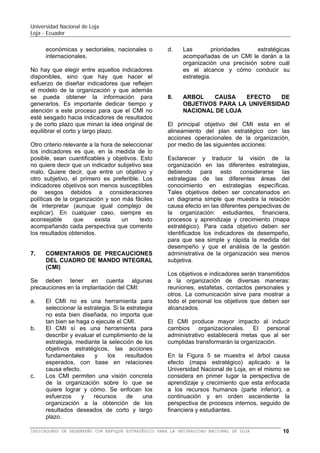 Universidad Nacional de Loja
Loja - Ecuador

Una vez concensuada la estrategia de la
organización para la implementación del BSC,
el siguiente paso es el diseño de un modelo
de negocio basado en relaciones causa –
efecto ¿Cuál es la satisfacción de los
estudiantes? ¿Cómo están relacionados los
recursos de la organización con los procesos
internos? ¿Cómo están relacionados los
procesos con el posicionamiento en la
sociedad y el servicio a los estudiantes?. Y,
finalmente, ¿Cómo están relacionados los
recursos, los procesos, y los servicios con el
objetivo de creación de valor? Partiendo de
un buen modelo institucional, que tiene que
estar concensuado por la alta dirección y que
sintetiza el sector y la estrategia particular de
la organización, se diseña el BSC.
Para seleccionar los indicadores hay que
tener en cuenta varios criterios. El primero, es
que el número de indicadores no supere los
siete por perspectiva, y si son menores (igual
o mayor a cuatro), mejor. La razón es que
demasiados indicadores diluyen el mensaje
que comunica el BSC y, como resultado, los
esfuerzos se dispersan intentando perseguir
demasiados objetivos al mismo tiempo.
Puede ser recomendable durante el diseño
empezar con una lista más extensa de
indicadores para ir segregándolos. Pero es
necesario un proceso de síntesis para
potenciar esta herramienta.
Los indicadores son escogidos tomando en
cuenta las prioridades estratégicas de las
organizaciones, las cuales surgen de alguna
de las siguientes fuentes:
a. A partir de su visión, de su misión, sus
valores o sus macroobjetivos.
b. Los
análisis
estratégicos
sobre
competitividad y posicionamiento.
c. Los análisis sobre la oferta académica y la
conducta del estudiante.
d. Los análisis internos sobre excelencia
operativa, el valor agregado, calidad de la
educación y la rentabilidad social.
e. Los procesos de cambio como fusiones,
escisiones,
alianzas,
esfuerzos
de
crecimiento inorgánico, diversificación, de
la oferta académica, integración vertical u
horizontal, etc.
f. Análisis del entorno, en cuanto a las
tendencias legales, políticas, sociales,
económicas y sectoriales, nacionales o
internacionales.

No hay que elegir entre aquellos indicadores
disponibles, sino que hay que hacer el
esfuerzo de diseñar indicadores que reflejen
el modelo de la organización y que además
se pueda obtener la información para
generarlos. Es importante dedicar tiempo y
atención a este proceso para que el BSC no
esté sesgado hacia indicadores de resultados
y de corto plazo que minan la idea original de
equilibrar el corto y largo plazo.
Otro criterio relevante a la hora de seleccionar
los indicadores es que, en la medida de lo
posible, sean cuantificables y objetivos. Esto
no quiere decir que un indicador subjetivo sea
malo. Quiere decir, que entre un objetivo y
otro subjetivo, el primero es preferible. Los
indicadores objetivos son menos susceptibles
de sesgos debidos a consideraciones
políticas de la organización y son más fáciles
de interpretar (aunque igual complejo de
explicar). En cualquier caso, siempre es
aconsejable
que
exista
un
texto
acompañando cada perspectiva que comente
los resultados obtenidos.

7.

COMENTARIOS DE PRECAUCIONES
DEL BALANCED SCORECARD (BSC)
O CUADRO DE MANDO INTEGRAL
(CMI)

Se deben tener en cuenta algunas
precauciones en la implementación del BSC:
a. El BSC no es una herramienta para
seleccionar la estrategia. Si la estrategia
no esta bien diseñada, no importa que tan
bien se haga o ejecute el BSC.
b. El BSC sí es una herramienta para
describir y evaluar el cumplimiento de la
estrategia, mediante la selección de los
objetivos estratégicos, las acciones
fundamentales y los resultados esperados,
con base en relaciones causa efecto.
c. Los BSC permiten una visión concreta de
la organización sobre lo que se quiere
lograr y cómo. Se enfocan los esfuerzos y
recursos de una organización a la
obtención de los resultados deseados de
corto, mediano y largo plazo.
d. Las prioridades estratégicas acompañadas
de un BSC le darán a la organización una
precisión sobre cuál es el alcance y cómo
conducir su estrategia.

BALANCED SCORECARD (BSC) O CUADRO DE MANDO INTEGRAL (CMI) PARA LA UNIVERSIDAD NACIONAL DE LOJA

10

 