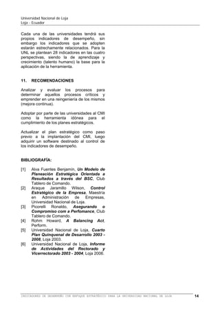 Universidad Nacional de Loja
Loja - Ecuador

Scorecard – BSC o Cuadro de Mando Integral
– CMI se requiere la decisión de la alta
dirección. Sin contar con la decisión de la alta
dirección las probabilidades del fracaso son
altas.
El BSC o CMI es una herramienta de control
complementaria al planeamiento estratégico
que guía, mediante la medición de
indicadores de desempeño, el cumplimiento
de los objetivos estratégicos para arribar a la
visión organizacional.
El BSC para la UNL tiene cierta dificultad en
encontrar las relaciones causa efecto en
consideración que su plan estratégico no
tiene la estructuración de esta herramienta,
especialmente en la perspectiva financiera.
El BSC es una herramienta sistémica para el
mejoramiento de la calidad de la educación
superior mediante el monitoreamiento de los
principales indicadores que conllevan al
cumplimiento de los objetivos estratégicos.

Cada una de las universidades ecuatorianas
tendrán
sus
propios
indicadores
de
desempeño, sin embargo los indicadores que
se adopten en la UNL serán similares al de
otras universidades. Para la UNL se plantean
28 indicadores en las cuatro perspectivas.

11.

Analizar y evaluar los procesos para
determinar aquellos procesos críticos y
emprender en una mejora continua de los
mismos.
Adoptar por parte de las universidades al BSC
como la herramienta idónea para el
cumplimiento de los planes estratégicos y
mejora de la calidad de los servicios
educativos superiores.

BIBLIOGRAFÍA:
[1]

Previo a la implementación de un plan
estratégico y del BSC, éstos deben ser
socializados previamente con todos los
estamentos,
esto
es
con
docentes,
empleados, trabajadores y estudiantes de las
diferentes Áreas de la UNL.
La gestión administrativa de las universidades
del país podrá ser evaluada por parte de los
organismos de control, mediante los
indicadores de desempeño, convirtiéndose en
una herramienta de benchmarking.

[2]

[3]

[4]
[5]

Los indicadores deben obtenerse del
consenso de los actores considerando los
diferentes niveles organizacionales, no
obstante, el presente trabajo pretende
plantear a las autoridades universitaria las
ventajas de la implementación del BSC.

RECOMENDACIONES

[6]

[7]

Alva Fuentes Benjamín, Un Modelo de
Planeación Estratégica Orientada a
Resultados a través del BSC, Club
Tablero de Comando.
Araque Jaramillo Wilson, Control
Estratégico de la Empresa, Maestría
en Administración de Empresas,
Universidad Nacional de Loja.
Picorelli Ronaldo, Asegurando o
Compromiso com a Perfomance, Club
Tablero de Comando.
Rohm Howard, A Balancing Act,
Perform.
Universidad Nacional de Loja, Informe
de Actividades del Rectorado y
Vicerrectorado 2003 - 2004, Loja 2006.
Universidad Nacional de Loja, Quinto
Plan de Desarrollo Institucional 2008
- 2013, Loja 2009.
Universidad Santo Tomás, Plan de
Desarrollo 2010 - 2012, Boyacá 2010.

El BSC tiene la ventaja de guiar una
administración
proactiva
presentando
indicadores financieros y no financieros,
contrario a lo que sucedía en la
administración tradicional, en la que los
índices financieros marcaban la pauta de una
administración luego de concluido el ejercicio
económico.

BALANCED SCORECARD (BSC) O CUADRO DE MANDO INTEGRAL (CMI) PARA LA UNIVERSIDAD NACIONAL DE LOJA

14

 