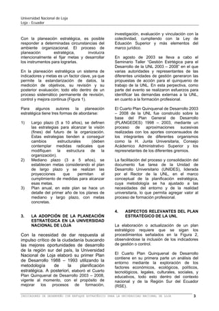 Universidad Nacional de Loja
Loja - Ecuador

3)

de largo plazo y se realizan las
proyecciones
que
permitan
el
cumplimiento de medidas para alcanzar
esas metas.
Plan anual, en este plan se hace un
detalle del primer año de los planes de
mediano y largo plazo, con metas
concretas.

¿Cómo
llegar allá?

¿ Dónde
estamos ?

MISION

PROCESO DE
PLANEACIÓN
ESTRATÉGICA

¿A dónde
queremos
llegar?

ESTRATEGIA DE
DESARROLLO
INSTITUCIONAL

VISION

VALORES
2.008
8
DIAGNOSTICO
ESTRATÉGICO
Fortalezas
Debilidades
Oportunidades
Amenazas

2.013

Estrategia genérica
 Objetivos estratégicos
 Políticas generales
 Acciones Estratégicas
 Programas y
Proyectos de acción

3
SEGUIMIENTO
Y
EVALUACIÓN

Figura 1: Los procesos de la planeación estratégica

3.

LA ADOPCIÓN DE LA PLANEACIÓN
ESTRATÉGICA EN LA UNIVERSIDAD
NACIONAL DE LOJA

Con la necesidad de dar respuesta al
impulso crítico de la ciudadanía buscando
las mejores oportunidades de desarrollo
de la región sur del país, la Universidad
Nacional de Loja elaboró su primer Plan
de Desarrollo 1988 – 1993 utilizando la
metodología
de
la
planificación
estratégica. A posteriori, elaboró el Cuarto
Plan Quinquenal de Desarrollo 2003 – 2008 y
ultimamente el Quinto Plan General de
Desarrollo Institucional 2008 - 2013, vigente al
momento, con el propósito de mejorar los
procesos
de
formación,
investigación,
evaluación y vinculación con la colectividad,
cumpliendo con la Ley de Eduación Superior
y más elementos del marco jurídico.

En agosto de 2003 se lleva a cabo el
Seminario Taller “Gestión Estrtégica para el
Desarrollo de la UNL 2003 – 2008” en el que
varias autoridades y representantes de las
diferentes unidades de gestión generaron las
propuestas de acción para el quinquenio de
trabajo de la UNL. En esta perpectiva, como
parte del evento se realizaron esfuerzos para
identificar las demandas externas a la UNL,
en cuanto a la formación profesional.
La construcción del Quinto Plan de Desarrollo
Institucional 2008 - 2013, se realizó,
principalmente, a través del proyecto
“Construcción del Plan General de Desarrollo
de la Universidad Nacional de Loja 2008 2013”, bajo la responsabilidad de una
Comisión Coordinadora Especial y que
constituyó la estrategia institucional para
planificar, ejecutar, evaluar y reafirmar, con
los gestores del quehacer universitario, el
compromiso institucional de trabajar por el
mejoramiento sostenido de los procesos de
formación profesional, en todos los niveles y
modalidades de estudios. Esta comisión
empieza a trabajar desde el 14 de julio de
2008. El Quinto Plan fue aprobado por la
Junta Universitaria, en mayo de 2009.
Para
este
proceso
de construcción,
implementación y evaluación permanente del
Quinto Plan de Desarrollo Institucional y de
los Planes Operativos, se requirió de un
equipo
de
directivos,
docentes,
administrativos y estudiantes, comprometidos
en el proceso, dispuestos a colaborar en la
construcción de una cultura permanente de
evaluación y mejoramiento del desarrollo
institucional.
4.

ASPECTOS RELEVANTES DEL PLAN
ESTRATÉGICO DE LA UNL

La elaboración o actualización de un plan
estratégico requiere que se sigan los
procedimientos señalados en la Figura 2,
observándose la inclusión de los indicadores
de gestión o control.

BALANCED SCORECARD (BSC) O CUADRO DE MANDO INTEGRAL (CMI) PARA LA UNIVERSIDAD NACIONAL DE LOJA

3

 