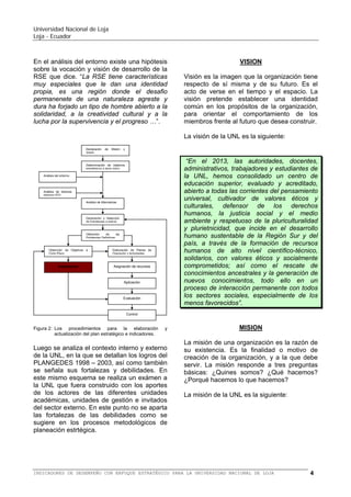 Universidad Nacional de Loja
Loja - Ecuador

Declaración
Visión

de

Misión

 Consolida al SAMOT 2 como modelo
político, académico y pedagógico.

y

Determinación de objetivos
estratégicos a largo plazo

No se contempla en forma puntual las
fortalezas y las debilidades como se sugiere
en los procesos metodológicos de planeación
estrtégica.

Análisis del entorno

Análisis de factores
internos (FD)

VISION

Análisis de Alternativas

Visión es la imagen que la organización tiene
respecto de sí misma y de su futuro. Es el
acto de verse en el tiempo y el espacio. La
visión pretende establecer una identidad
común en los propósitos de la organización,
para orientar el comportamiento de los
miembros frente al futuro que desea construir.

Generación y Selección
de Estrategias a aplicar

Obtención
de
las
Estrategias Definitivas

Obtención de Objetivos a
Corto Plazo

Elaboración de Planes de
Operación y Actividades

Indicadores

Asignación de recursos

Aplicación

Evaluación

Control

Figura 2: Los procedimientos para la elaboración
actualización del plan estratégico e indicadores.

y

El Quinto Plan de Desarrollo Institucional
2008 – 2013 contiene en su primera parte un
análisis del entorno nacional y regional
mediante la exploración de los factores
económicos,
ecológicos,
políticos,
tecnológicos, legales, culturales, sociales, y
educativos.
La Universidad Nacional de Loja, define su
posicionamiento institucional en los términos
siguientes:
 Promueve el debate del pensamiento.
 Aporta en la construcción de un modelo
económico solidario.
 La gestión académica, investigativa y de
vinculación integradas, está orientada a
garantizar la formación profesional.
 Plantea alternativas orientadas a cimentar
la identidad local, regional y nacional.
 Asume el desarrollo científico y tecnológico
universal.
 Mantiene el compromiso social de rendir
cuentas.

La visión de la UNL es la siguiente: “La
Universidad Nacional de Loja es una
institución de educación superior pública y
laica, abierta a todas las corrientes del
pensamiento, orientadora de la conciencia
social; referente fundamental para el
desarrollo de la Región Sur y del País; con
altos niveles de calidad, pertinencia y
compromiso,
reconocido
prestigio
nacional e internacional, por el accionar de
sus profesionales en respuesta a las
exigencias sociales, la generación y
aplicación de conocimientos científicos y
tecnológicos, el reconocimiento de los
saberes y prácticas ancestrales y su
permanente interacción con los sectores
sociales”.
MISION
La misión de una organización es la razón de
su existencia. Es la finalidad o motivo de
creación de la organización, y a la que debe
servir. La misión responde a tres preguntas
básicas: ¿Quines somos? ¿Qué hacemos?
¿Porqué hacemos lo que hacemos?
La misión de la UNL es la siguiente: “La
formación académica y profesional de
calidad en el marco del SAMOT, con
sólidas bases científicas y técnicas,
pertinencia social y valores; la producción
y aplicación de conocimientos científicos,
tecnológicos y técnicos, que aporten a la
ciencia universal y a la solución de los
2

Sistema Académico
Transformación

Modular

BALANCED SCORECARD (BSC) O CUADRO DE MANDO INTEGRAL (CMI) PARA LA UNIVERSIDAD NACIONAL DE LOJA

por

Objetos

de

4

 