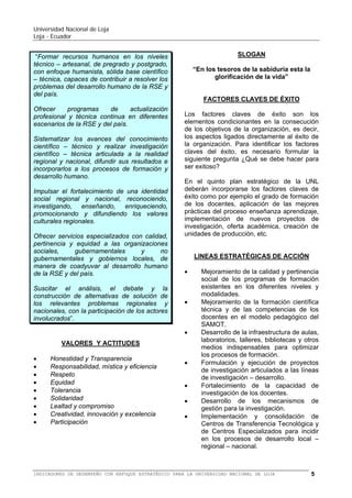 Universidad Nacional de Loja
Loja - Ecuador

problemas específicos del entorno; la
generación de pensamiento; la promoción,
desarrollo y difusión de los saberes y
culturas;
la
oferta
de
servicios
especializados; y, la gestión participativa e
innovadora,
con
personal
idóneo,
comprometido
institucional
y
socialmente”.
VALORES Y ACTITUDES









Respeto
Equidad
Solidaridad
Honestidad y transparencia
Creatividad e innovación
Participación y trabajo mancomunado
Lealtad y compromiso
Responsabilidad
SLOGAN
“En los tesoros de la sabiduría esta la
glorificación de la vida”
FACTORES CLAVES DE ÉXITO

Los factores claves de éxito son los
elementos condicionantes en la consecución
de los objetivos de la organización, es decir,
los aspectos ligados directamente al éxito de
la organización. Para identificar los factores
claves del éxito, es necesario formular la
siguiente pregunta ¿Qué se debe hacer para
ser exitoso?
En el Quinto Plan de la UNL no se incorporan
los factores claves de éxito como por ejemplo
la calidad, el grado de formación de los
docentes, aplicación de las mejores prácticas
del
proceso
enseñanza
aprendizaje,
evaluación del proceso, implementación de
nuevos proyectos de investigación, oferta
académica, creación de unidades de
producción, etc.
OBJETIVOS ESTRATÉGICOS
Los objetivos son resultados específicos que
se pretenden alcanzar en determinado
periodo. Los objetivos estratégicos se enfocan
a largo plazo. Es decir entre 2 a 5 años, o
más. Por tanto se puede decir que, los
objetivos
estratégicos
son
objetivos
organizacionales
amplios
y
genéricos
extendidos a largo plazo. Los objetivos se

plantean para alcanzarlos en el periodo 2008
a 2013.
1. Docencia
humanos

y

formación

de

talentos

OBJETIVO: Formar talentos humanos de
calidad, con sólidas bases científicas,
técnicas y humanistas, que respondan a
las necesidades del desarrollo local,
regional y nacional, en el marco de los
lineamientos del SAMOT y de un
permanente proceso de evaluación.
2. Investigación científica y tecnológica
OBJETIVO:
Generar
conocimientos
científicos, innovar tecnologías y potenciar
los conocimientos tradicionales, que
enriquezcan los procesos de formación y
coadyuven a resolver los principales
problemas del desarrollo regional y
nacional.
3. Vinculación con la colectividad
OBJETIVO: Constituir a la UNL en espacio
académico y de interacción social, que
construya pensamiento y propuestas para
el desarrollo de la región; que promocione
y difunda nuestras culturas y que oferte a
la colectividad servicios especializados de
calidad.
4. Administración y gestión
OBJETIVO: Innovar los sistemas de
gestión, garantizando calidad, calidez,
transparencia, participación y compromiso
en el desarrollo de las funciones
sustantivas de la Universidad.
LÍNEAS ESTRATÉGICAS DE ACCIÓN
D.1 Priorizar el fortalecimiento de la calidad
en la formación que ofrecen las carreras y
programas en correspondencia con el
SAMOT, garantizando el nivel científicotécnico y el compromiso social en el
ejercicio profesional.
D.2 Garantizará la incorporación de docentes
con formación y experiencia en el ámbito
científico-técnico de su profesión; con
dominio en los lineamientos teórico

BALANCED SCORECARD (BSC) O CUADRO DE MANDO INTEGRAL (CMI) PARA LA UNIVERSIDAD NACIONAL DE LOJA

5

 