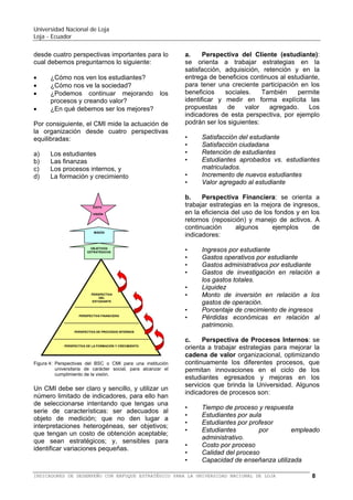 Universidad Nacional de Loja
Loja - Ecuador

El
BSC
gestiona
las
estrategias
organizacionales a largo plazo, es decir, para
llevar a cabo procesos de gestión decisivos
tales como:
• Aclarar y traducir la estrategia para
transformar la misión en visión.
• Comunicar y vincular los objetivos
estratégicos e indicadores.
• Planificar, establecer objetivos y alinear las
iniciativas estratégicas.
• Incrementar la realimentación y formación
estratégica.
El BSC permite a los directivos y
administradores de una universidad de
carácter social, observar a la organización
desde cuatro perspectivas importantes para lo
cual debemos preguntarnos lo siguiente:
• ¿Cómo nos ve la sociedad?
• ¿Cómo nos ven los estudiantes?
• ¿Podemos continuar mejorando
procesos y creando valor?
• ¿En qué debemos ser los mejores?

los

ÉXITO

VISIÓN

MISIÓN

OBJETIVOS
ESTRATÉGICOS

PERSPECTIVA
DEL
ESTUDIANTE

PERSPECTIVA FINANCIERA

b) Las finanzas
c) Los procesos internos, y
d) La formación y crecimiento
Un BSC debe ser claro y sencillo, y utilizar un
número limitado de indicadores, para ello han
de seleccionarse una serie de características
de éstos: ser adecuados al objeto de
medición; que no den lugar a interpretaciones
heterogéneas, ser objetivos; que tengan un
costo de obtención aceptable; que sean
estratégicos; y, lo suficientemente sensibles
para identificar variaciones pequeñas.
Se puede señalar que un buen BSC se logra
cuando:
• Existe involucramiento de los directivos,
mismos que deben adueñarse de las
estrategias y sus respectivas mediciones.
• Cuando cada objetivo es parte de una
cadena de relaciones lógicas causa-efecto.
• Existe un balance entre indicadores de
resultado e indicadores que facilitan la
gestión.
• Cada objetivo este ligado finalmente al
resultado de satisfacción del estudiante.
• Cada iniciativa (actividad) debe estar
sustentada en una brecha entre lo
existente y la meta.
Un BSC puede fallar cuando:
• Falta de compromiso de directivos.
• El BSC se mantiene en los niveles
directivos.
• Se aplica que lo perfecto es enemigo de lo
bueno.
• Se piensa que es un proyecto de sistemas.
• Se piensa que es un proyecto de recursos
humanos.
• Se piensa que es un proceso de una vez.

PERSPECTIVA DE PROCESOS INTERNOS

PERSPECTIVA DE LA FORMACIÓN Y CRECIMIENTO

Figura 4: Perspectivas del BSC o CMI para una institución
universitaria de carácter social, para alcanzar el
cumplimiento de la visión.

El BSC, propuesto para instituciones
universitarias de carácter público, mide la
actuación de la organización desde cuatro
perspectivas equilibradas:
a) Los estudiantes

El BSC se sustenta en cuatro perspectivas,
que son las siguientes:
a. Perspectiva del Cliente (estudiante): se
orienta a trabajar estrategias en la
satisfacción, adquisición, retención y en la
entrega de beneficios continuos al estudiante,
para tener una creciente participación en los
beneficios
sociales.
También
permite
identificar y medir en forma explícita las
propuestas
de
valor
agregado.
Los
indicadores de esta perspectiva, por ejemplo
podrán ser los siguientes:

BALANCED SCORECARD (BSC) O CUADRO DE MANDO INTEGRAL (CMI) PARA LA UNIVERSIDAD NACIONAL DE LOJA

8

 