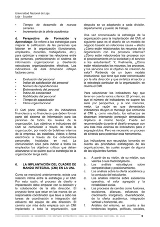 Universidad Nacional de Loja
Loja - Ecuador

•
•
•
•

Satisfacción ciudadana
Satisfacción del estudiante
Retención de estudiantes
Estudiantes aprobados vs. estudiantes
matriculados.
• Porcentaje de crecimiento de estudiantes
• Valor agregado al estudiante
b. Perspectiva Financiera: se orienta a
trabajar estrategias en la mejora de ingresos,
en la eficiencia del uso de los fondos y en los
retornos (reposición) y manejo de activos,
creando un crecimiento sustentable. A
continuación
algunos
ejemplos
de
indicadores:
•
•
•
•
•
•
•
•

Ingresos por estudiante
Gastos operativos por estudiante
Gastos administrativos por estudiante
Gastos de investigación en relación a los
gastos totales.
Liquidez
Monto de inversión en relación a los gastos
de operación.
Porcentaje de crecimiento de ingresos
Pérdidas económicas en relación al
patrimonio.

c. Perspectiva de Procesos Internos: se
orienta a trabajar estrategias para mejorar la
cadena de valor organizacional (Figura 5),
optimizando continuamente los diferentes
procesos, que permitan innovaciones en el
ciclo de los estudiantes egresados y mejoras
en los servicios que brinda la universidad.

•
•
•
•
•
•
•

d. Perspectiva
de
Formación
y
Aprendizaje: Se refiere a las estrategias para
mejorar la calificación del recurso humano
que labora en la organización (docentes,
funcionarios, empleados, trabajadores, etc.),
combinando con la aplicación de nuevas
tecnologías y el entorno organizacional. Los
indicadores de ésta dimensión reflejan
factores como:
• Evaluación del desempeño del recurso
humano
• Índice de satisfacción del personal
• Número (horas) de capacitaciones
• Entrenamiento del personal
• Índice de escolaridad
• Habilidades del personal
• Tiempo de capacitación
• Clima organizacional
Los objetivos e indicadores del BSC se
comunicarán a toda la organización, por
medio de boletines internos, las estafetas,
videos o forma electrónica a través de los
ordenadores personales instalados en red,
etc.

6.

Asesoramiento Legal

Administración Relaciones
Externos

Gestión Financiera

Gestión Documental

Gestión Tecnológica,
Infraestructura y Desarrollo

Gestión Recursos Humanos

Gestión Abastecimiento

Gestión Calidad

Planificación
Diseño
Curricular

Admisión
Matriculación

Ejecución
Programas
(Docencia,
Investigación,
Vinculación C.)

Valor: Lo que el estudiante recibe

Políticas, Estrategias y
Gestión

Evaluación

Figura 5: Cadena de Valor. Actividades Primarias y de Apoyo
de la UNL

Algunos indicadores de procesos son:
• Tiempo de proceso y respuesta
• Estudiantes por aula

Estudiantes por profesor
Estudiantes por empleado administrativo.
Costo por proceso
Calidad del proceso
Capacidad de enseñanza utilizada
Tiempo de desarrollo de nuevas carreras
Incremento de la oferta académica

LA
IMPLEMENTACIÓN
DEL
BALANCED SCORECARD (BSC) O
CUADRO DE MANDO INTEGRAL
(CMI) EN LA UNL

Como se mencionó anteriormente, existe una
relación íntima entre la estrategia y el BSC.
Por esta razón, el proceso de diseño e
implementación debe empezar con la decisión
y la colaboración de la alta dirección. El
proyecto tiene que estar en las manos de un
responsable coordinador que lleve a cabo las
tareas de coordinación e integración del
esfuerzo del equipo de alta dirección. El
camino del éxito empieza con un BSC
implementado en toda la organización, que
después se va adaptando a cada división,
departamento y puesto de trabajo.

BALANCED SCORECARD (BSC) O CUADRO DE MANDO INTEGRAL (CMI) PARA LA UNIVERSIDAD NACIONAL DE LOJA

9

 