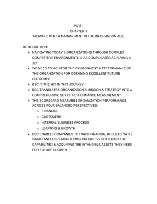 PART I
                          CHAPTER 1
     MEASUREMENT & MANAGEMENT IN THE INFORMATION AGE


INTRODUCTION:
   NAVIGATING TODAY’S ORGANIZATIONS THROUGH COMPLEX
    COMPETITIVE ENVIRONMENTS IS AS COMPLICATED AS FLYING A
    JET
   WE NEED TO MONITOR THE ENVIRONMENT & PERFORMANCE OF
    THE ORGANIZATION FOR OBTAINING EXCELLENT FUTURE
    OUTCOMES
   BSC IS THE KEY IN THIS JOURNEY
   BSC TRANSLATES ORGANIZATION’S MISSION & STRATEGY INTO A
    COMPREHENSIVE SET OF PERFORMANCE MEASUREMENT
   THE SCORECARD MEASURES ORGANIZATION PERFORMANCE
    ACROSS FOUR BALANCED PERSPECTIVES:
       o FINANCIAL
       o CUSTOMERS
       o INTERNAL BUSINESS PROCESS
       o LEARNING & GROWTH
   BSC ENABLES COMPANIES TO TRACK FINANCIAL RESULTS, WHILE
    SIMULTANEOUSLY MONITORING PROGRESS IN BUILDING THE
    CAPABILITIES & ACQUIRING THE INTANGIBLE ASSETS THEY NEED
    FOR FUTURE GROWTH
 