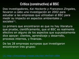 Dos investigadores,  Kai Hockerts y Francesco Zingales,  llevaron a cabo una investigación en 2002 para estudiar a las empresas que utilizaban el BSC para medir su impacto en aspectos ambientales y sociales [1] . Lo primero que encontraron es que no hay literatura que pruebe, científicamente, que el BSC es realmente efectivo en alguno de los aspectos que supuestamente dice apoyar: clientes, aprendizaje y desarrollo, procesos internos, y finanzas.  De las 28 empresas europeas que investigaron encontraron tres grupos: [1] http://knowledge.insead.edu/doc.cfm?cd=1004  Crítica (constructiva) al BSC 