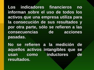 Los indicadores financieros no informan sobre el uso de todos los activos que una empresa utiliza para la consecución de sus resultados y por otra parte, sólo se refieren a las consecuencias de acciones pasadas. No se refieren a la medición de aquellos activos intangibles que se usan como inductores de resultados. 