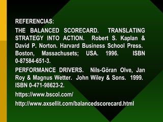REFERENCIAS: THE BALANCED SCORECARD.  TRANSLATING STRATEGY INTO ACTION.  Robert S. Kaplan & David P. Norton. Harvard Business School Press.  Boston, Massachusets; USA. 1996.  ISBN 0-87584-651-3. PERFORMANCE DRIVERS.  Nils-Göran Olve, Jan Roy & Magnus Wetter.  John Wiley & Sons.  1999.  ISBN 0-471-98623-2. https://www.bscol.com/  http://www.axsellit.com/balancedscorecard.html 