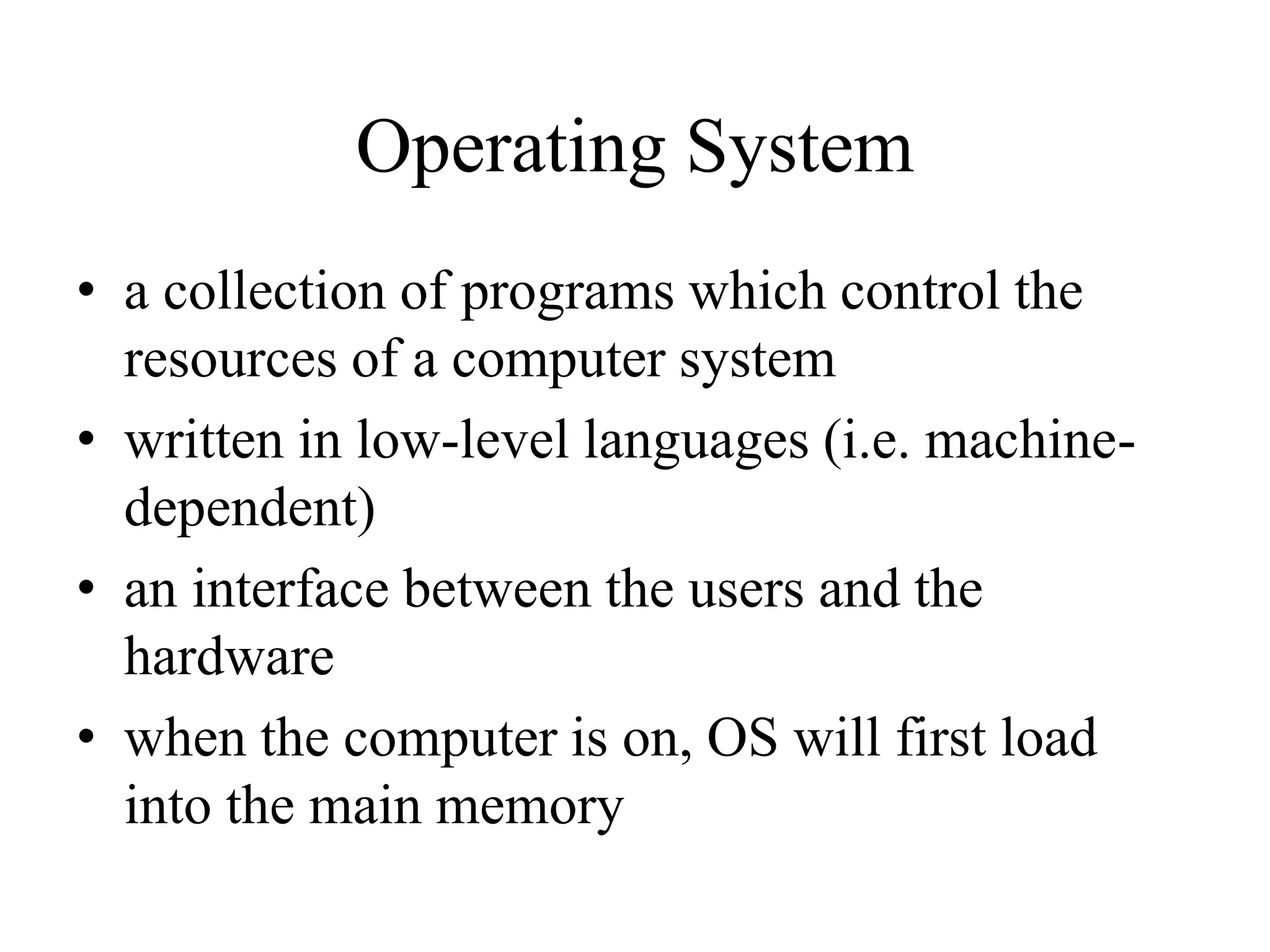 Operating System
• a collection of programs which control the
resources of a computer system
• written in low-level languages (i.e. machine-
dependent)
• an interface between the users and the
hardware
• when the computer is on, OS will first load
into the main memory
 