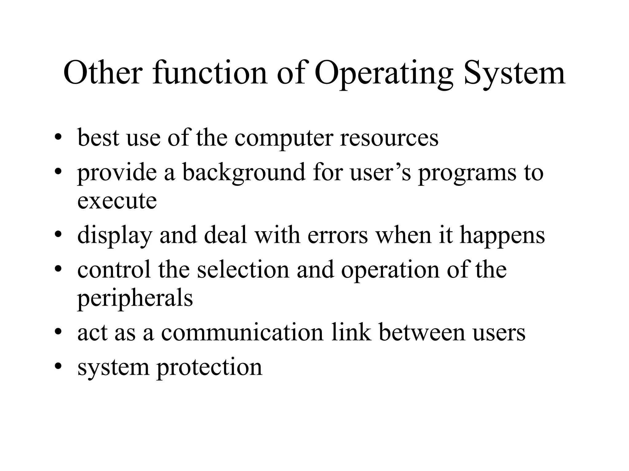 Other function of Operating System
• best use of the computer resources
• provide a background for user’s programs to
execute
• display and deal with errors when it happens
• control the selection and operation of the
peripherals
• act as a communication link between users
• system protection
 