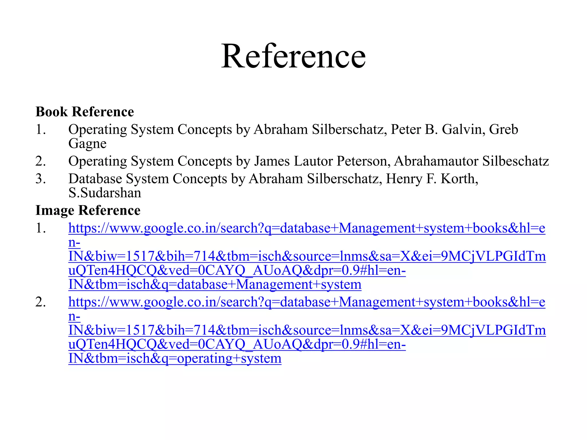 Reference
Book Reference
1. Operating System Concepts by Abraham Silberschatz, Peter B. Galvin, Greb
Gagne
2. Operating System Concepts by James Lautor Peterson, Abrahamautor Silbeschatz
3. Database System Concepts by Abraham Silberschatz, Henry F. Korth,
S.Sudarshan
Image Reference
1. https://www.google.co.in/search?q=database+Management+system+books&hl=e
n-
IN&biw=1517&bih=714&tbm=isch&source=lnms&sa=X&ei=9MCjVLPGIdTm
uQTen4HQCQ&ved=0CAYQ_AUoAQ&dpr=0.9#hl=en-
IN&tbm=isch&q=database+Management+system
2. https://www.google.co.in/search?q=database+Management+system+books&hl=e
n-
IN&biw=1517&bih=714&tbm=isch&source=lnms&sa=X&ei=9MCjVLPGIdTm
uQTen4HQCQ&ved=0CAYQ_AUoAQ&dpr=0.9#hl=en-
IN&tbm=isch&q=operating+system
 