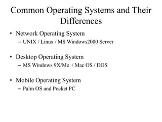 Common Operating Systems and Their
Differences
• Network Operating System
– UNIX / Linux / MS Windows2000 Server
• Desktop Operating System
– MS Windows 9X/Me / Mac OS / DOS
• Mobile Operating System
– Palm OS and Pocket PC
 