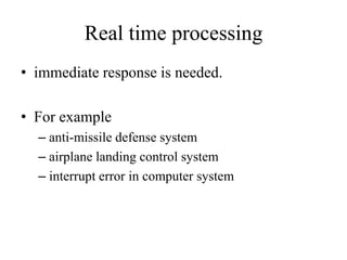 Real time processing
• immediate response is needed.
• For example
– anti-missile defense system
– airplane landing control system
– interrupt error in computer system
 