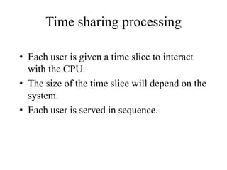 Time sharing processing
• Each user is given a time slice to interact
with the CPU.
• The size of the time slice will depend on the
system.
• Each user is served in sequence.
 
