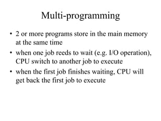 Multi-programming
• 2 or more programs store in the main memory
at the same time
• when one job reeds to wait (e.g. I/O operation),
CPU switch to another job to execute
• when the first job finishes waiting, CPU will
get back the first job to execute
 