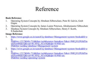 Reference
Book Reference
1. Operating System Concepts by Abraham Silberschatz, Peter B. Galvin, Greb
Gagne
2. Operating System Concepts by James Lautor Peterson, Abrahamautor Silbeschatz
3. Database System Concepts by Abraham Silberschatz, Henry F. Korth,
S.Sudarshan
Image Reference
1. https://www.google.co.in/search?q=database+Management+system+books&hl=e
n-
IN&biw=1517&bih=714&tbm=isch&source=lnms&sa=X&ei=9MCjVLPGIdTm
uQTen4HQCQ&ved=0CAYQ_AUoAQ&dpr=0.9#hl=en-
IN&tbm=isch&q=database+Management+system
2. https://www.google.co.in/search?q=database+Management+system+books&hl=e
n-
IN&biw=1517&bih=714&tbm=isch&source=lnms&sa=X&ei=9MCjVLPGIdTm
uQTen4HQCQ&ved=0CAYQ_AUoAQ&dpr=0.9#hl=en-
IN&tbm=isch&q=operating+system
 
