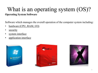 What is an operating system (OS)?
Operating System Software
Software which manages the overall operation of the computer system including:
• hardware (CPU, RAM, I/O)
• security
• system interface
• application interface
3
 