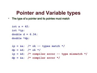 Pointer and Variable types
• The type of a pointer and its pointee must matchThe type of a pointer and its pointee must match
int a = 42;
int *ip;
double d = 6.34;
double *dp;
ip = &a; /* ok -- types match */
dp = &d; /* ok */
ip = &d; /* compiler error -- type mismatch */
dp = &a; /* compiler error */
 