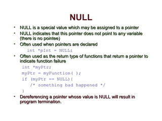 NULL
• NULL is a special value which may be assigned to a pointerNULL is a special value which may be assigned to a pointer
• NULL indicates that this pointer does not point to any variableNULL indicates that this pointer does not point to any variable
(there is no pointee)(there is no pointee)
• Often used when pointers are declaredOften used when pointers are declared
int *pInt = NULL;
• Often used as the return type of functions that return a pointer toOften used as the return type of functions that return a pointer to
indicate function failureindicate function failure
int *myPtr;
myPtr = myFunction( );
if (myPtr == NULL){
/* something bad happened */
}
• Dereferencing a pointer whose value is NULL will result inDereferencing a pointer whose value is NULL will result in
program terminationprogram termination..
 