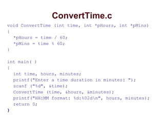 ConvertTime.c
void ConvertTime (int time, int *pHours, int *pMins)
{
*pHours = time / 60;
*pMins = time % 60;
}
int main( )
{
int time, hours, minutes;
printf("Enter a time duration in minutes: ");
scanf ("%d", &time);
ConvertTime (time, &hours, &minutes);
printf("HH:MM format: %d:%02dn", hours, minutes);
return 0;
}
 