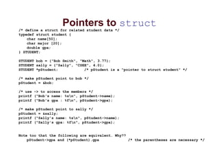 Pointers to struct
/* define a struct for related student data */
typedef struct student {
char name[50];
char major [20];
double gpa;
} STUDENT;
STUDENT bob = {"Bob Smith", "Math", 3.77};
STUDENT sally = {"Sally", "CSEE", 4.0};
STUDENT *pStudent; /* pStudent is a "pointer to struct student" */
/* make pStudent point to bob */
pStudent = &bob;
/* use -> to access the members */
printf ("Bob's name: %sn", pStudent->name);
printf ("Bob's gpa : %fn", pStudent->gpa);
/* make pStudent point to sally */
pStudent = &sally;
printf ("Sally's name: %sn", pStudent->name);
printf ("Sally's gpa: %fn", pStudent->gpa);
Note too that the following are equivalent. Why??
pStudent->gpa and (*pStudent).gpa /* the parentheses are necessary */
 