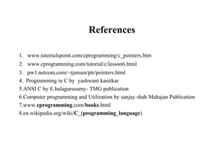 References
1. www.tutorialspoint.com/cprogramming/c_pointers.htm
2. www.cprogramming.com/tutorial/c/lesson6.html
3. pw1.netcom.com/~tjensen/ptr/pointers.html
4. Programming in C by yashwant kanitkar
5.ANSI C by E.balagurusamy- TMG publication
6.Computer programming and Utilization by sanjay shah Mahajan Publication
7.www.cprogramming.com/books.html
8.en.wikipedia.org/wiki/C_(programming_language)
 