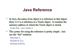 Java Reference
• In Java, the name of an object is a reference to that object.In Java, the name of an object is a reference to that object.
HereHere ford is a reference to a Truck object. It contains theis a reference to a Truck object. It contains the
memory address at which the Truck object is stored.memory address at which the Truck object is stored.
Truck ford = new Truck( );
• The syntax for using the reference is pretty simple. JustThe syntax for using the reference is pretty simple. Just
use the “dot” notation.use the “dot” notation.
ford.start( );
ford.drive( 23 );
ford.turn (LEFT);
 