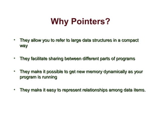 Why Pointers?
• They allow you to refer to large data structures in a compactThey allow you to refer to large data structures in a compact
wayway
• They facilitate sharing between different parts of programsThey facilitate sharing between different parts of programs
• They make it possible to get new memory dynamically as yourThey make it possible to get new memory dynamically as your
program is runningprogram is running
• They make it easy to represent relationships among data items.They make it easy to represent relationships among data items.
 