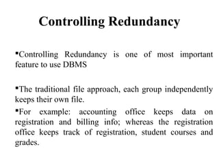 Controlling Redundancy
Controlling Redundancy is one of most important
feature to use DBMS
The traditional file approach, each group independently
keeps their own file.
For example: accounting office keeps data on
registration and billing info; whereas the registration
office keeps track of registration, student courses and
grades.
 
