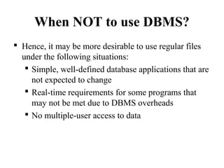 When NOT to use DBMS?
 Hence, it may be more desirable to use regular files
under the following situations:
 Simple, well-defined database applications that are
not expected to change
 Real-time requirements for some programs that
may not be met due to DBMS overheads
 No multiple-user access to data
 